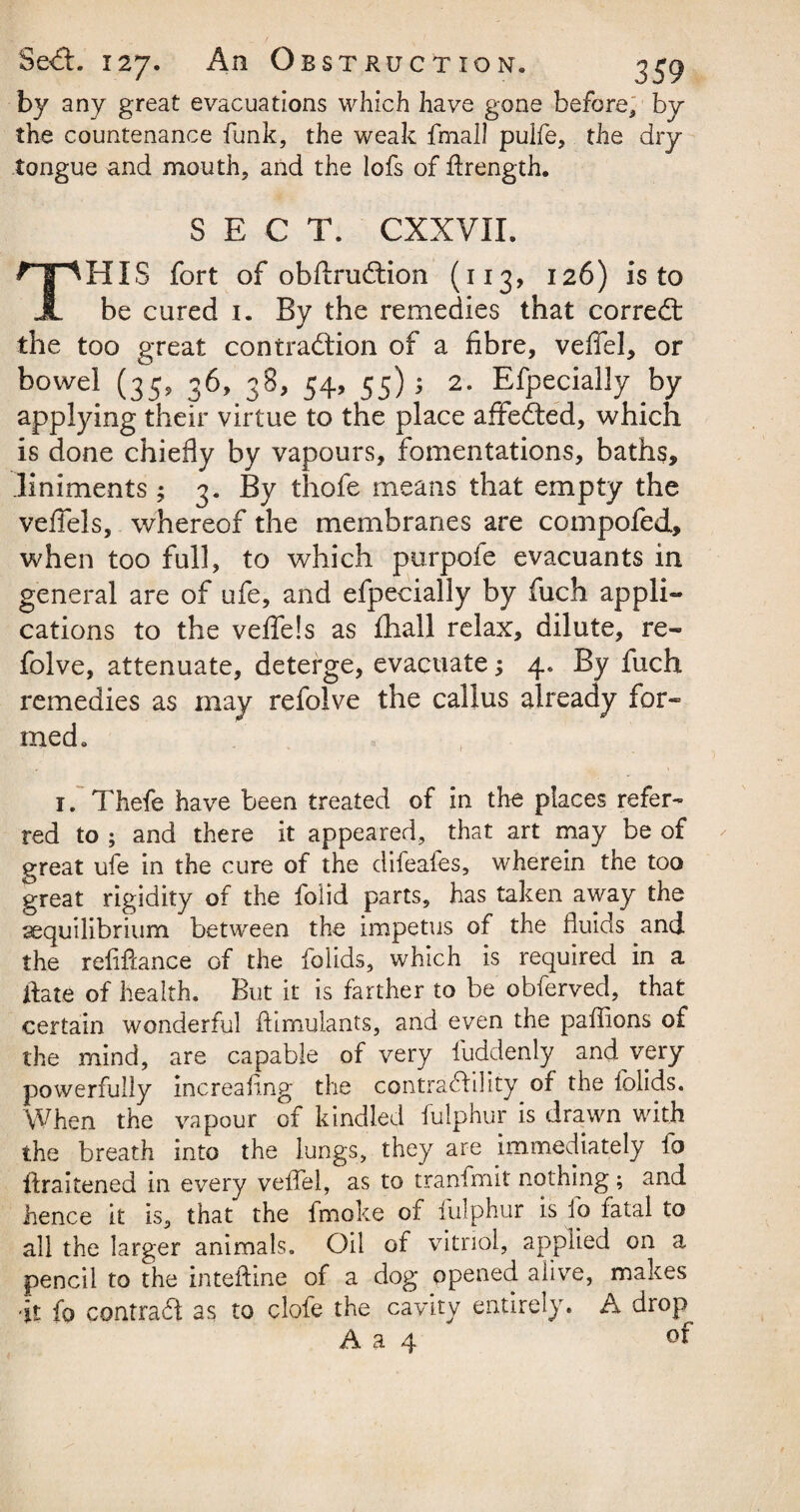 by any great evacuations which have gone before, by the countenance funk, the weak fmall pulfe, the dry tongue and mouth, and the lofs of flrength. SECT. CXXVII. HIS fort of obftruftion (113, 126) is to A be cured 1. By the remedies that corredt the too great contraction of a fibre, veffel, or bowel (35, 36, 38, 54, 55)3 2. Efpecially by applying their virtue to the place affedted, which is done chiefly by vapours, fomentations, baths, liniments ; 3. By thofe means that empty the veflels, whereof the membranes are compofed, when too full, to which purpofe evacuants in general are of ufe, and efpecially by fuch appli¬ cations to the vefle!s as fhall relax, dilute, re- folve, attenuate, deterge, evacuate; 4. By fuch remedies as may refolve the callus already for¬ med. 1. Thefe have been treated of in the places refer¬ red to ; and there it appeared, that art may be of great ufe in the cure of the difeafes, wherein the too great rigidity of the folid parts, has taken away the ^equilibrium between the impetus of the fluids and the refifiance of the folids, which is required in a date of health. But it is farther to be obferved, that certain wonderful ftimulants, and even the paffions of the mind, are capable of very fuddenly and very powerfully increafing the contractility of the folids. When the vapour of kindled fulphur is drawn with the breath into the lungs, they are immediately io firaitened in every veffel, as to tranfmit nothing; and hence it is, that the fmoke of fulphur is fo fatal to all the larger animals. Oil of vitriol, applied on a pencil to the inteftine of a dog opened alive, makes it fo contract as to clofe the cavity entirely. A drop of