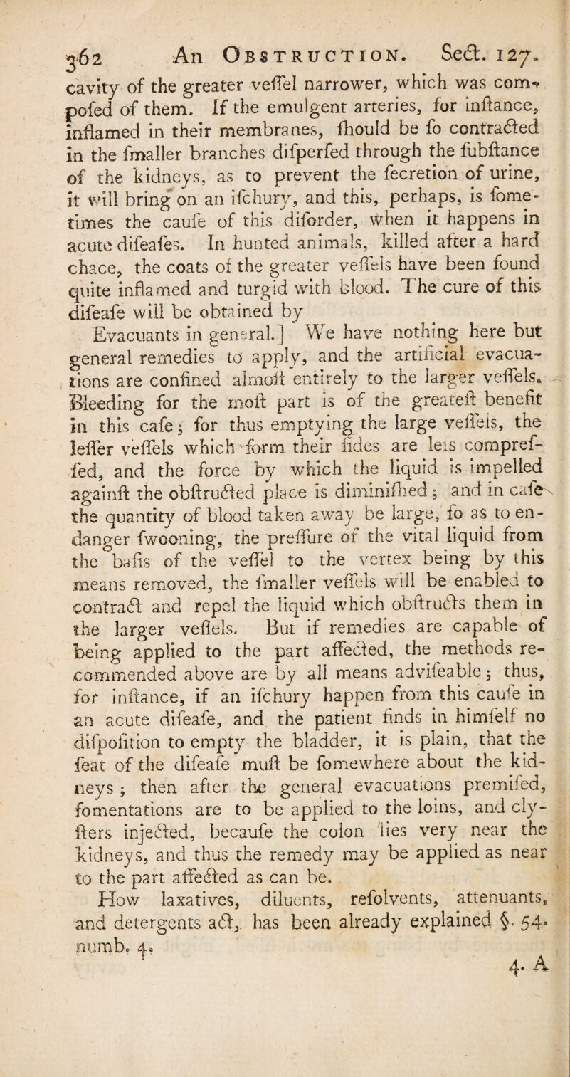 cavity of the greater veffel narrower, which was com-? pofed of them. If the emulgent arteries, for inftance, inflamed in their membranes, fhould be fo contracted in the fmaller branches difperfed through the fubfiance of the kidneys, as to prevent the fecretion of urine, it will bring on an ifchury, and this, perhaps, is fame- times the caufe of this diforder, when it happens in acute difeafes. In hunted animals, killed alter a hard chace, the coats of the greater vefTels have been found quite inflamed and turgid with blood, d he cure of this difeafe will be obtained by Evacuants in general.] ' We have nothing here but general remedies to apply, and the artincial evacua¬ tions are confined almoff entirely to the larger veifels* Bleeding for the mold part is of the greateif benefit in this cafe; for thus emptying the large veifeis, the lefTer vefTels which form their fides are leis cornpref- fed, and the force by which the liquid is impelled againft the obdruCfed place is diminifhed, and in cafe^ the quantity of blood taken away be large, lo as to en¬ danger fwooning, the preffure of the vital liquid from the balls of the veffel to the vertex being by this means removed, the fmaller vefTels will be enabled to contraCd and repel the liquid which obftruCts them in the larger veflels. But if remedies are capable of being applied to the part affected, the methods re¬ commended above are by all means advifeable; thus, for infiance, if an ifchury happen from this caiCe in an acute difeafe, and the patient finds in himfeif no difpofition to empty the bladder, it is plain, that the feat of the difeafe mud be fomewhere about the kid¬ neys ; then after the general evacuations premiled, fomentations are to be applied to the loins, and cly- fiers injected, becaufe the colon lies very near the kidneys, and thus the remedy may be applied as near to the part affeCted as can be. How laxatives, diluents, refolvents, attenuants, and detergents a£f, has been already explained §. 54* numb.