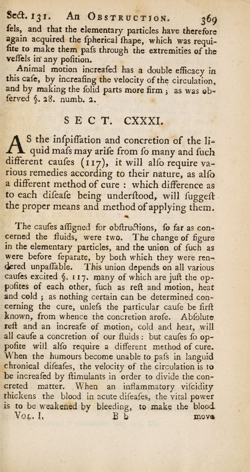 fels, and that the elementary particles have therefore again acquired the fpherical fhape, which was requi- lite to make them pafs through the extremities of the veifels itf any pofition. Animal motion increafed has a double efficacy in this cafe* by increafing the velocity of the circulation, and by making the folid parts more firm 3 as was ob- ferved §. 28. numb* a. * SECT. CXXXI, AS the infpiiTation and concretion of the li¬ quid mafs may arife from fo many and fuch different caufes (117), it will alfo require va¬ rious remedies according to their nature, as alfo a different method of cure : which difference as to each difeafe being underflood, will fuggefl the proper means and method of applying them. The caufes affigned for obftrudlions, fo far as con¬ cerned the fluids, were two. The change of figure in the elementary particles, and the union of fuch as were before feparatc, by both which they were ren-* (Jered unpaffable. This union depends on all various caufes excited §. 117. many of which are juft the op- pofitcs of each other, fuch as reft and motion, heat and cold ; as nothing certain can be determined con- cerning the cure, unlefs the particular caufe be firft known, from whence the concretion arofe. Abfolute? reft and an increafe of motion, cold and heat, will all caufe a concretion of our fluids: but caufes fo op- polite will alfo require a different method of cure. When the humours become unable to pafs in languid chronical difeafes, the velocity of the circulation is to be increafed by ftimulants in order to divide the con¬ creted matter. W'hen an inflammatory vifcidity thickens the blood in acute difeafes, the vital power is to be weakened by bleeding, to make the blood Von. I, B b movm