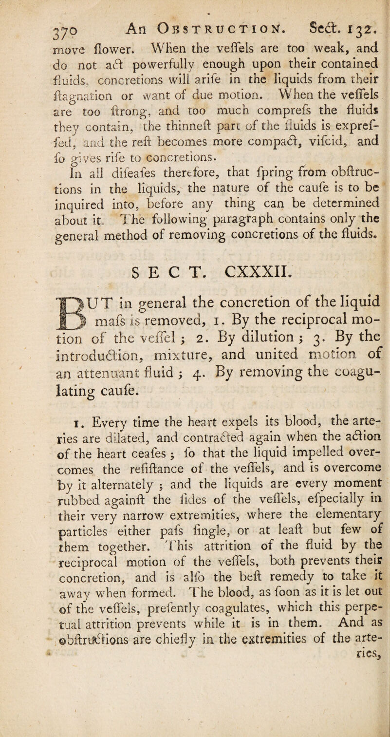 move flower. When the veflels are too weak, and do not a£t powerfully enough upon their contained fluids, concretions will arife in the liquids from their flag-nation or want of due motion. When the veflels are too ftrong, and too much comprefs the fluids they contain, the thinned part of the fluids is expref- fed, and the reft becomes more compact, vifcid, and fo gives rife to concretions. In all dileafes therefore, that fpring from obflruc- tions in the liquids, the nature of the caufe is to be inquired into, before any thing can be determined about it. The following paragraph contains only the general method of removing concretions of the fluids. SECT. CXXXIL EIUT in general the concretion of the liquid | mafs is removed, 1. By the reciprocal mo¬ tion of the veflel; 2. By dilution ; 3. By the introduction, mixture, and united motion of an attendant fluid 4. By removing the coagu¬ lating caufe. 1. Every time the heart expels its blood, the arte¬ ries are dilated, and contracted again when the a&ion of the heart ceafes ; fo that the liquid impelled over¬ comes the refiftance of the veflels, and is overcome by it alternately ; and the liquids are every moment rubbed againft the iides of the veflels, efpecially in their very narrow extremities, where the elementary particles either pafs Angle, or at leaft but few of them together. This attrition of the fluid by the reciprocal motion of the veflels, both prevents their concretion, and is alfo the beft remedy to take it away when formed. 'The blood, as foon as it is let out of the veflels, prefently coagulates, which this perpe¬ tual attrition prevents while it is in them. And as ©bftnJwlions are chiefly in the extremities of the arte-