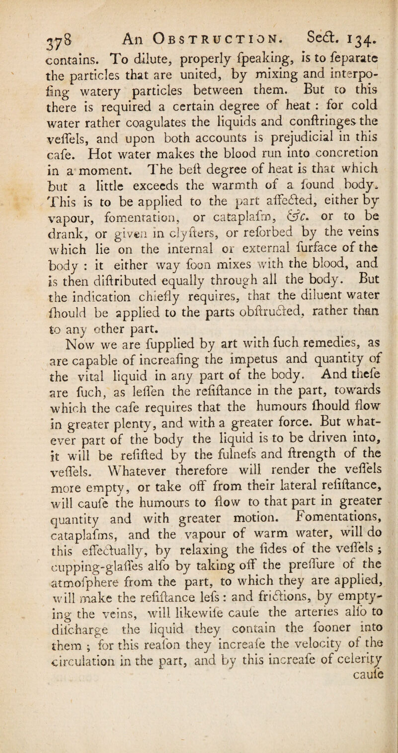 contains. To dilute, properly fpeaking, is to feparate the particles that are united, by mixing and interpo¬ sing watery particles between them. But to this there is required a certain degree of heat : for cold water rather coagulates the liquids and conflringes the veffels, and upon both accounts is prejudicial in this cafe. Hot water makes the blood run into concretion in a moment. The bed degree of heat is that which but a little exceeds the warmth of a found body* This is to be applied to the part affected, either by vapour, fomentation, or cataplafrn, &c* or to be drank, or given in clyfters, or reforbed by the veins which lie on the internal or external furface of the body : it either way foon mixes with the blood, and is then diftributed equally through all the body. But the indication chiefly requires, that the diluent water fhould be applied to the parts obftructed, rather than to any other part. Now we are fupplied by art with fuch remedies, as are capable of increafing the impetus and quantity of the vital liquid in any part of the body. And tuefe are fuch, as leffen the refinance in the part, towards which the cafe requires that the humours fhould flow in greater plenty, and with a greater force. But what¬ ever part of the body the liquid is to be driven into, it will be refilled by the fulnefs and flrength of the veffels. Whatever therefore will render the veffels more empty, or take off from their lateral refiftance, will caufe the humours to flow to that part in greater quantity and with greater motion, f omentations, cataplafms, and the vapour of warm water, will do this effectually, by relaxing the tides of the veffels ; oupping-glaffes alfo by taking off the prelfure of the atmofphere from the part, to which they are applied, will make the refiftance lefs: and frictions, by empty** ing the veins, will likewife caufe the arteries alfo to difcharge the liquid they contain the fooner into them ; for this reafon they increafe the velocity of the circulation in the part, and by this increafe of celerity caufe