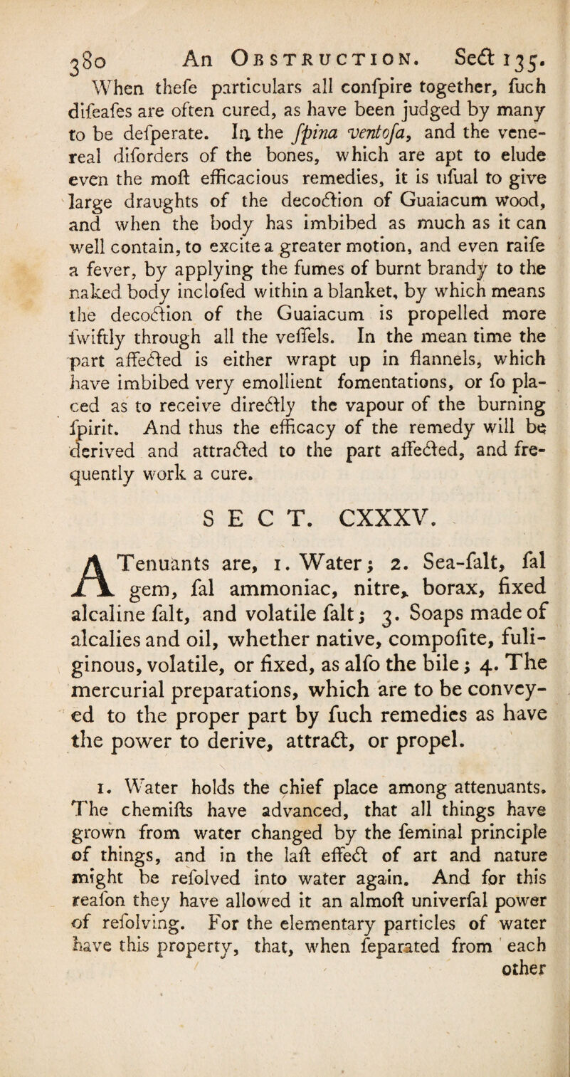 When thefe particulars all confpire together, fuch difeafes are often cured, as have been judged by many to be defperate. I4 the fpina ventofa, and the vene¬ real diforders of the bones, which are apt to elude even the moil efficacious remedies, it is ufual to give large draughts of the decodion of Guaiacum wood, and when the body has imbibed as much as it can well contain, to excite a greater motion, and even raife a fever, by applying the fumes of burnt brandy to the naked body inclofed within a blanket, by which means the decodion. of the Guaiacum is propelled more fwiftly through all the veffels. In the mean time the part affeded is either wrapt up in flannels, which have imbibed very emollient fomentations, or fo pla¬ ced as to receive diredly the vapour of the burning fpirit. And thus the efficacy of the remedy will be derived and attraded to the part affeded, and fre¬ quently work a cure. SECT. CXXXV. Tenuants are, 1. Water; 2. Sea-falt, fal n gem, fal ammoniac, nitre* borax, fixed alcaline fait, and volatile fait; 3. Soaps made of alcalies and oil, whether native, compofite, fuli¬ ginous, volatile, or fixed, as alfo the bile; 4. The mercurial preparations, which are to be convey¬ ed to the proper part by fuch remedies as have the power to derive, at trad, or propel. 1. Water holds the chief place among attenuants. The chemifls have advanced, that all things have grown from water changed by the feminal principle of things, and in the lafl effed of art and nature might be refolved into water again. And for this reafon they have allowed it an almofl univerfal power of refolving. For the elementary particles of water have this property, that, when feparated from each other