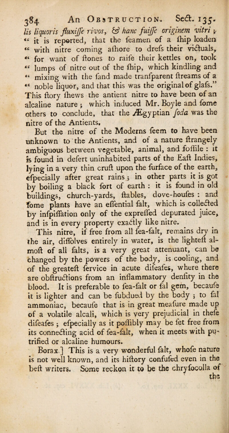 Its liquor is fluxijfe vivos, & hanc fuiffe originem vitri ; “ it is reported, that the feamen of a fhip loaden « with nitre coming afhore to drefs their victuals, “ for want of ftones to raife their kettles on, took lumps of nitre out of the fhip, which kindling and « mixing with the land made tranfparent ftreams of a noble liquor, and that this was the original of glafs.” This ftory fhews the antient nitre to have been of an alcaline nature ; which induced Mr. Boyle and fome others to conclude, that the ^Egyptian foda was the nitre of the Antients, But the nitre of the Moderns feem to have been unknown to the Antients, and of a nature ftrangely ambiguous between vegetable, animal, and fofiile : it is found in defert uninhabited parts of the Eaft Indies, lying in a very thin cruft upon the furface of the earth, efpecially after great rains.; in other parts it is got by boiling a black fort of earth : it is found in old buildings, church-yards, ftables, dove-houfes : and fome plants have an effential fait, which is cohered by infpiftation only of the exprefted depurated juice, and is in every property exactly like nitre. This nitre, if free from all fea-falt, remains dry in the air, diftolves entirely in water, is the lighteft al- moft of all falts, is a very great attenuant, can be changed by the powers of the body, is cooling, and of the greateft fervice in acute difeafes, where there are obftru&ions from an inflammatory denfity in the blood. It is preferable to fea-falt or fal gem, becaufe it is lighter and can be fubdued by the body ; to fal ammoniac, becaufe that is in great meafure made up of a volatile alcali, which is very prejudicial in thefe difeafes ; efpecially as it poftibly may be let free from its connecting acid of fea-falt, when it meets with pu~ trifled or alcaline humours. Borax ] This is a very wonderful fait, whofe nature is not well known, and its hiftory confufed even in the beft writers. Some reckon it to be the chryfocolla of