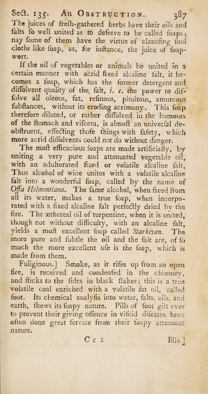 I he juices of frefh-gathered herbs have their oils and halts fo well united as to deferve to be called heaps; nay home of them have the virtue of cleaning foul cloths like foap, as, for inftance, the juice of foap- wort. If the oil of vegetables or animals be united in a certain manner with acrid fixed aicaline fait, it be¬ comes a foap, which has the former detergent and diffolvent quality of the,, fait, /. e. the power to dif- folve all oleous, fat, refinous, pituitous, amurcous fubftances, without its eroding acrimony. This foap therefore diluted, or rather diftblved in the humours of the ftomach and vifeera, is a 1 moil an univerfal de- obftruent, effecting thofe things with fafety, which more acrid dilfolvents could not do without danger. The moft efficacious foaps are made artificially, by uniting a very pure and attenuated vegetable oil, with an adulterated fixed or volatile aicaline fair. Thus alcohol of wine unites with a volatile aicaline fait into a wonderful foap, called by the name of Off a Hdmontiana. The fame alcohol, when freed from all its water, makes a true foap, when incorpo¬ rated with a fixed aicaline fait perfectly dried by the fire. The sethereai oil of turpentine, when it Is united, though not without difficulty, with an aicaline fait, yields a moft excellent foap called Starkey an. The more pure and fubtle the oil and the fait are, of fo much the more excellent ufe is the foap, which is made from them, Fuliginous.] Smoke, as it rifes up from an open fire, is received and condenfed in the chimney, and flicks to the fides in black flakes; this is a true volatile coal enriched with a volatile fat oil, called foot. Its chemical analyfis into water, fairs, oils, and earth, lliews its foapy nature. Pills of foot gilt over to prevent their giving offence in vifeid difeajes. have often done great fervice from their foapy attenuant nature.