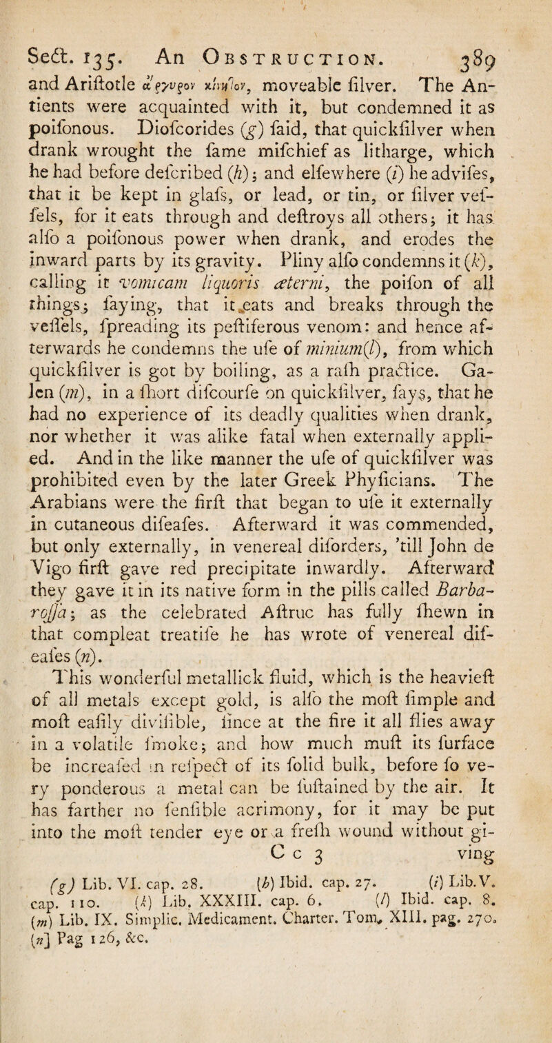 and Ariftotle £fj'Vfov x/V/ov, moveable filver. The An- tients were acquainted with it, but condemned it as poifonous. Diofcorides (g) faid, that quickfilver when drank wrought the fame mifehief as litharge, which he had before deferibed (h); and elfewhere (z) he advifes, that it be kept in glafs, or lead, or tin, or filver vel- fels, for it eats through and deftroys all others; it has alfo a poifonous power when drank, and erodes the inward parts by its gravity. Pliny alfo condemns it (&), calling it vomicam liquoris tfterni, the poifon of all things; faying, that itreats and breaks through the veffels, fpreading its peftiferous venom: and hence afi terwards he condemns the ufe of minium(l), from which quickfilver is got by boiling, as a rafh practice. Ga¬ len (pi), in a fhort difeourfe on quickfilver, fays, that he had no experience of its deadly qualities when drank, nor whether it was alike fatal when externally appli¬ ed. And in the like manner the ufe of quickfilver was prohibited even by the later Greek Phyficians. The Arabians were the firft that began to ufe it externally in cutaneous difeafes. Afterward it was commended, but only externally, in venereal diforders, ’till John de Vigo firft gave red precipitate inwardly. Afterward they gave it in its native form in the pills called Barba- rojj'a; as the celebrated Afiruc has fully ihewn in that compleat treadle he has wrote of venereal dif¬ eafes (n). This wonderful metallick fluid, which is the heavieft of all metals except gold, is alfo the moft Ample and mold eafily diviiible, iince at the fire it all flies away in a volatile fmoke; and how much muff its furface be increafed \n refpecf of its folid bulk, before lo ve¬ ry ponderous a metal can be fuffained by the air. It has farther no fenfible acrimony, for it may be put into the moft tender eye or a frefh wound without gi- C c 3 ving (g ) Lib. VI. cap. 28. (^) Ibid. cap. 27. (/’) Lib. V. cap. no. (i) Lib. XXXIII. cap. 6. (/) Ibid. cap. 8. (m) Lib. IX. Simplic. Medicament. Charter. Tom* XIII. pag. 270. (»] Pag 1 26, &c.