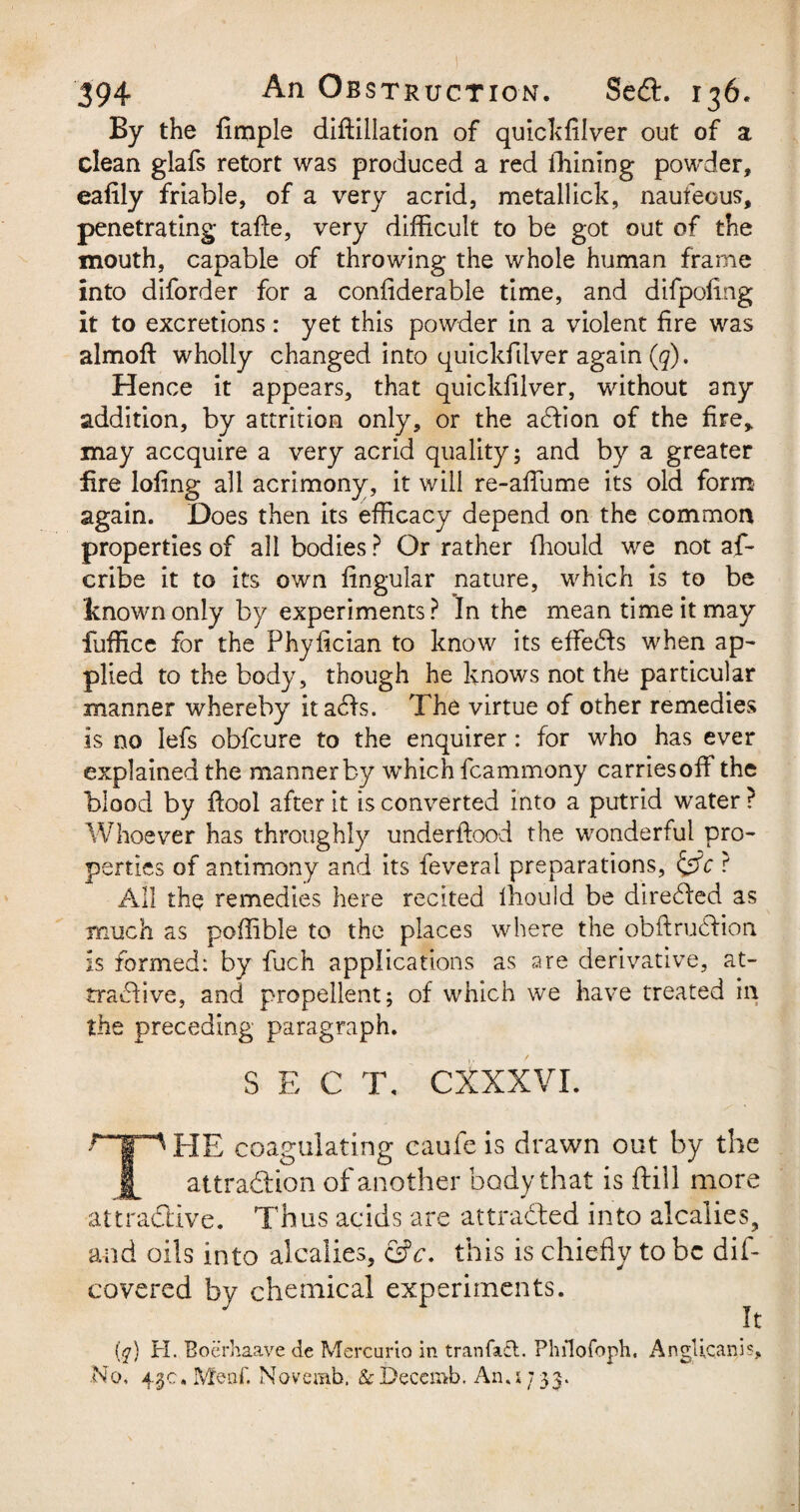 By the Ample diftillation of quickfilver out of a clean glafs retort was produced a red fhining powder, eafily friable, of a very acrid, metallick, naufeous, penetrating tafie, very difficult to be got out of the mouth, capable of throwing the whole human frame into diforder for a confiderable time, and difpofing it to excretions : yet this powder in a violent fire was almoft wholly changed into quickfilver again (q). Hence it appears, that quickfilver, without any addition, by attrition only, or the addon of the fire* may accquire a very acrid quality; and by a greater fire lofing all acrimony, it will re-affiime its old form again. Does then its efficacy depend on the common properties of all bodies ? Or rather fhould we not af- cribe it to its own Angular nature, which is to be known only by experiments? In the mean time it may fuffice for the Phyfician to know its effects when ap¬ plied to the body, though he knows not the particular manner whereby itaCts. The virtue of other remedies is no lefs obfcure to the enquirer: for who has ever explained the manner by which fc am mony carriesoff the blood by ftool after it is converted into a putrid water ? Whoever has throughly underftood the wonderful pro¬ perties of antimony and its feveral preparations, &c ? All the remedies here recited fhould be directed as much as poffible to the places where the obftruCtion is formed: by fuch applications as are derivative, at¬ tractive, and propellent; of which we have treated in the preceding paragraph. THE coagulating caufe is drawn out by the attraction of another body that is ftill more attractive. Thus acids are attracted into alcalies, and oils into alcalies, &c. this is chiefly to be dif- covered by chemical experiments. It \q) H. Boerhaave de Mercurio in t ran fa cl. Philofoph, AngUcanis, No, 43c. Menf. Novemb. &Becemb. Ana 733.