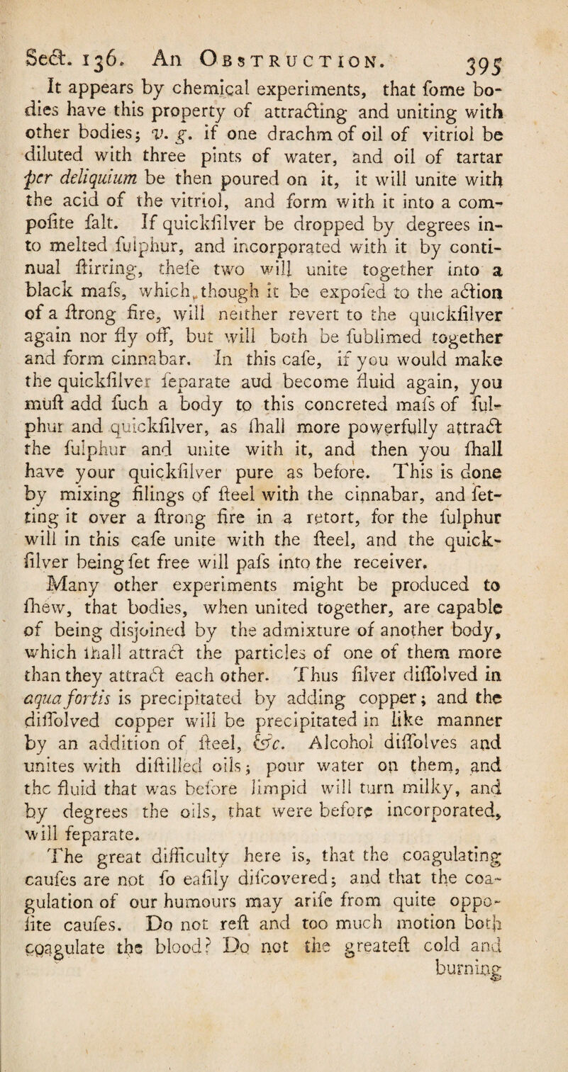 It appears by chemical experiments, that fome bo¬ dies have this property of attracting and uniting with other bodies; v. g. if one drachm of oil of vitriol be diluted with three pints of water, and oil of tartar per dehquium be then poured on it, it will unite with the acid of the vitriol, and form with it into a corn- polite fait. If quickfilver be dropped by degrees in¬ to melted fulphur, and incorporated with it by conti¬ nual flirting, thefe two will unite together into a black mafs, which „ though it be expofed to the adtioii of a ftrong fire, will neither revert to the quickfilver again nor fly off, but will both be fublimed together and form cinnabar. In this cafe, if you would make the quickfilver feparate aud become fluid again, you muft add fuch a body to this concreted mafs of ful¬ phur and quickfilver, as fhall more powerfully attract the fulphur and unite with it, and then you fhall have your quickfilver pure as before. This is done by mixing filings of fteel with the cinnabar, and let¬ ting it over a flrong fire in a retort, for the fulphur will in this cafe unite with the fteel, and the quick¬ filver being fet free will pals into the receiver. Many other experiments might be produced to fhew, that bodies, when united together, are capable of being disjoined by the admixture of another body, which ihall attract the particles of one of them more than they attraeft each other. Thus filver diflolved in aquafortis is precipitated by adding copper; and the difiblved copper will be precipitated in like manner by an addition of fteel, &c. Alcohol diftolves and unites with diftilled oils ; pour water on them, and the fluid that was before limpid will turn milky, and by degrees the oils, that were before incorporated, will feparate. The great difficulty here is, that the coagulating caufes are not fo eafily dilcovered; and that the coa¬ gulation of our humours may a rife from quite oppo¬ site caufes. Do not reft and too much motion botfi coagulate the blood? Do not the greateft cold and burning