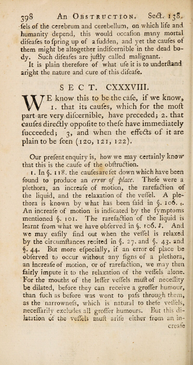 •fels of the cerebrum and cerebellum, on which life and humanity depend, this would occafion many mortal difeafes tofpring up of afudden, and yet the caufes of them might be altogether indifcernible in the dead bo¬ dy. Such difeafes are juftly called malignant. It is plain therefore of what ufe it is to underftand aright the nature and cure of this difeafe. SECT. CXXXVIIL WE know this to be the cafe, if we know* i. that its caufes, which for the moft part are very difcernible, have preceded; 2. that Caufes direftly oppofite to thefe have immediately fucceeded; 3, and when the effedts of it are plain to be feen (120* 121,122). Our prefent enquiry is, how we may certainly know' that this is the caufe of the obfirudfion. 1. In §. 118. the caufes are fet down which have been found to produce an error of place. Thefe were a plethora, an increafe of motion, the rarefadlton of the liquid, and the relaxation of the veiTel. A ple¬ thora is known by what has been laid in §. 106. «. An increafe of motion is indicated by the fymptoms mentioned §. 101. The rarefaction of the liquid is learnt from what we have obferved in §. 106. <T. And we may ealily find out when the veiTel is relaxed by the circumftances recited in §. 27. and §. 43. and 44. But more elpecially, if an error of place be obferved to occur without any figns of a plethora, an increafe of motion, or of rarefadfion, we may then fairly impute it to the relaxation of the velTels alone. For the mouths of the idler velTels muft of necellity be dilated, before they can receive a groffer humour, than fuch as before was wont to pafs through them, as the narrownefs, which is natural to thefe velTels, necefTarlly excludes all groffer humours. But this di¬ latation of the velTels muft a rile either from an in¬ creafe