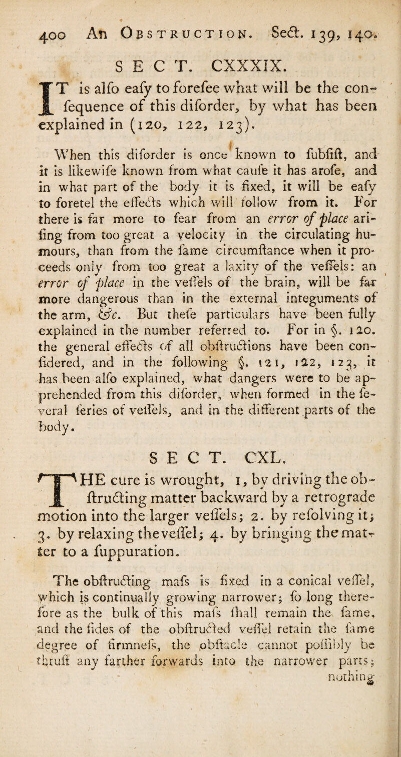 S E C T. CXXXIX. IT is alfo eafy to forefee what will be the con- fequence of this diforder, by what has been explained in (120, 122, 123). When this diforder is once known to fubfift, and it is likewife known from what cauie it has arofe, and in what part of the body it is fixed, it will be eafy to foretel the effects which will follow' from it. For there is far more to fear from an error of place ari- ling from too great a velocity in the circulating hu¬ mours, than from the lame circumftance when it pro¬ ceeds only from too great a laxity of the vefiels: an error of place in the vefiels of the brain, will be far more dangerous than in the external integuments of the arm, &c. But thefe particulars have been fully explained in the number referred to. For in §. 120. the general effedls of all obftrudfions have been con- fidered, and in the following §. 121, 122, 123, it has been alfo explained, what dangers were to be ap¬ prehended from this diforder, when formed in the fe- veral l'eries of vefiels, and in the different parts of the body. SECT. CXL. np HE cure is wrought, 1, by driving the ob~ JL ftrudling matter backward by a retrograde motion into the larger vefiels; 2. by refolving it; 3. by relaxing theveffel; 4. by bringing thematr ter to a fuppuration. The obftrudling mafs is fixed in a conical veffel, which is continually growing narrower; fo long there¬ fore as the bulk of this mafs fhall remain the fame, and the fides of the obftrudfed veffel retain the fame degree of tirmneis, the obftacle cannot poflibly be tljrufi any farther forwards into the narrower parts; nothing