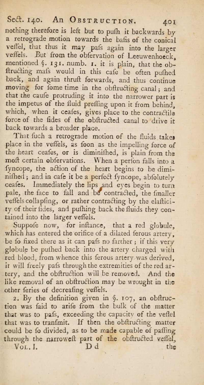 nothing therefore is left but to pufh it backwards by a retrograde motion towards the bafts of the conical velTel, that thus it may pafs again into the larger veffels. But from the obfervation of Lceuwenhoeck, mentioned §. 131. numb. 1. it is plain, that the ob- ffruding mafs would in this cafe be often pufhed back, and again thruft; forwards, and thus continue moving for fame time in the obftru&ing canal; and that the caufe protruding it into the narrower part h the impetus of the fluid preffing upon it from behind, which, when it ceafes, gives place to the contractile force of the fides of the obftrudted canal to drive it back towards a broader place. That fuch a retrograde motion of the fluids takes place in the veffels, as foon as the impelling force of the heart ceafes, or is diminifhed, is plain from the mod certain obfervations. When a perfon falls into a fyncope, the action of the heart begins to be dimi¬ nifhed ; and in cafe it be a perfect fyncope, abfolutely ceafes. Immediately the lips and eyes begin to turn pale, the face to fall and be contracted, the fmaller veffels collapfing, or rather contracting by the elaftici- ty of their tides, and pufhing back the fluids they con¬ tained into the larger veffels. Suppofe now, for inftance, that a red globule, which has entered the orifice of a dilated ferous artery, be fo fixed there as it can pafs no farther; if this very globule be pufbed back into the artery charged with red blood, from whence this ferous artery was derived, it will freely pafs through the extremities of the red ar¬ tery, and the obftrucdion will be removed. And the like removal of an obftrucdion may be wrought in the other ferles of decreafing veffels. 2. By the definition given in §. 107, an obftruc- tion was faid to arife from the bulk of the matter that was to pafs, exceeding the capacity of the veftel that was to tranfmit. If then the obflrucfting matter could be fo divided, as to be made capable of pafting through the narrowed part of the obftrufted veffiel, Vql.J, Dd the