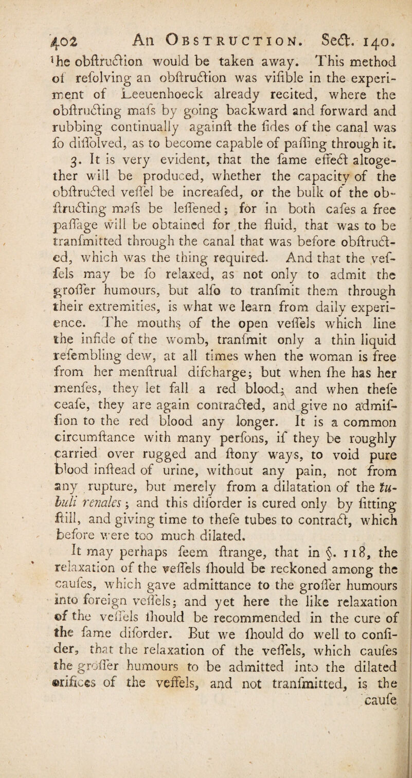 fhe obffrudion would be taken away. This method o 1 refolving an obffrudion was vifible in the experi¬ ment of Leeuenhoeck already recited, where the obftruding mais by going backward and forward and rubbing continually againft the hides of the canal was fo diffolved, as to become capable of palling through it. 3. It is very evident, that the fame effed altoge¬ ther will be produced, whether the capacity of the obflruded vefTel be increafed, or the bulk of the ob~ ilruding mafs be lelfened; for in both cafes a free paffage will be obtained for the fluid, that was to be transmitted through the canal that was before obffrud- ed, which was the thing required. And that the vef- fels may be fo relaxed, as not only to admit the groffer humours, but alfo to tranfmit them through their extremities, is what we learn from daily experi¬ ence. The mouths of the open veffels which line the infide of the womb, tranfmit only a thin liquid resembling dew, at all times when the woman is free from her menftrual difcharge; but when fhe has her menfes, they let fall a red bloody and when thefe ceafe, they are again contracted, and give no admif- fion to the red blood any longer. It is a common circumffance with many perfons, if they be roughly Carried over rugged and ffony ways, to void pure blood inffead of urine, without any pain, not from any rupture, but merely from a dilatation of the tu- buh renales; and this diforder is cured only by fitting Hill, and giving time to thefe tubes to contrad, which before were too much dilated. It may perhaps feem flrange, that in §. 118, the relaxation of the veffels fhould be reckoned among* the caules, which gave admittance to the groffer humours into foreign veffels; and yet here the like relaxation ©f the veffels iliould be recommended in the cure of the fame diforder. But we fhould do well to confi- der, that the relaxation of the veffels, which caufes the groffer humours to be admitted into the dilated orifices of the veffels, and not tranfmitted, is the caufe