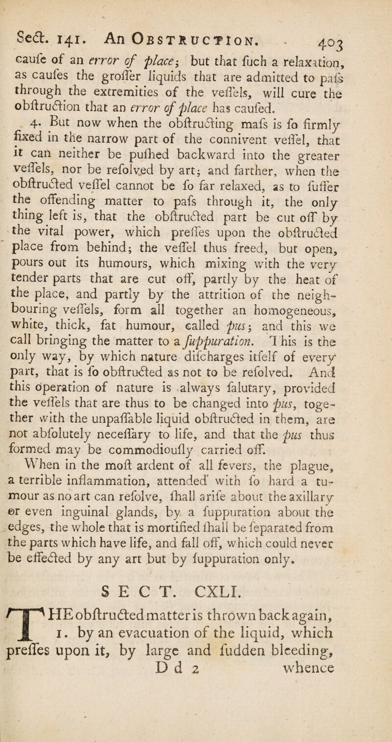 caufe of an error of place; but that fuch a relaxation, as caufes the groifer liquids that are admitted to pals through the extremities of the vefiels, will cure the obfirudfion that an error of place has caufed. 4, But now when the obftrucfing mafs is fo firmly fixed in the narrow part of the connivent vefiel, that it can neither be pufhed backward into the greater vefiels, nor be refolved by art; and farther, when the obftruded vefiel cannot be fo far relaxed, as to fuffer the offending matter to pafs through it, the only thing left is, that the obfirufled part be cut off by the vital power, which prefies upon the obfiruhfe'd place from behind; the vefiel thus freed, but open, pours out its humours, which mixing with the very- tender parts that are cut off, partly by the heat of the place, and partly by the attrition of the neigh¬ bouring vefiels, form all together an homogeneous, white, thick, fat humour, called pus; and this we call bringing the matter to a fuppuration. This is the only way, by which nature difcharges itfelf of every part, that is fo obftruded as not to be refolved. And this operation of nature is always falutary, provided the vefiels that are thus to be changed into pus, toge¬ ther with the unpafiable liquid obftruded in them, are not abfolutely necefiary to life, and that the pus thus formed may be commodioufly carried off. When in the moft ardent of all fevers, the plague, a terrible inflammation, attended with fo hard a tu¬ mour as no art can refolve, fhall arife about the axillary ©r even inguinal glands, by a fuppuration about the edges, the whole that is mortified fhall be feparated from, the parts which have life, and fall off, which could never be effedfed by any art but by fuppuration only. SECT. CXLI. THE obftru&ed matter is thrown back again, 1. by an evacuation of the liquid, which prefies upon it, by large and fudden bleeding, Dd 2 whence