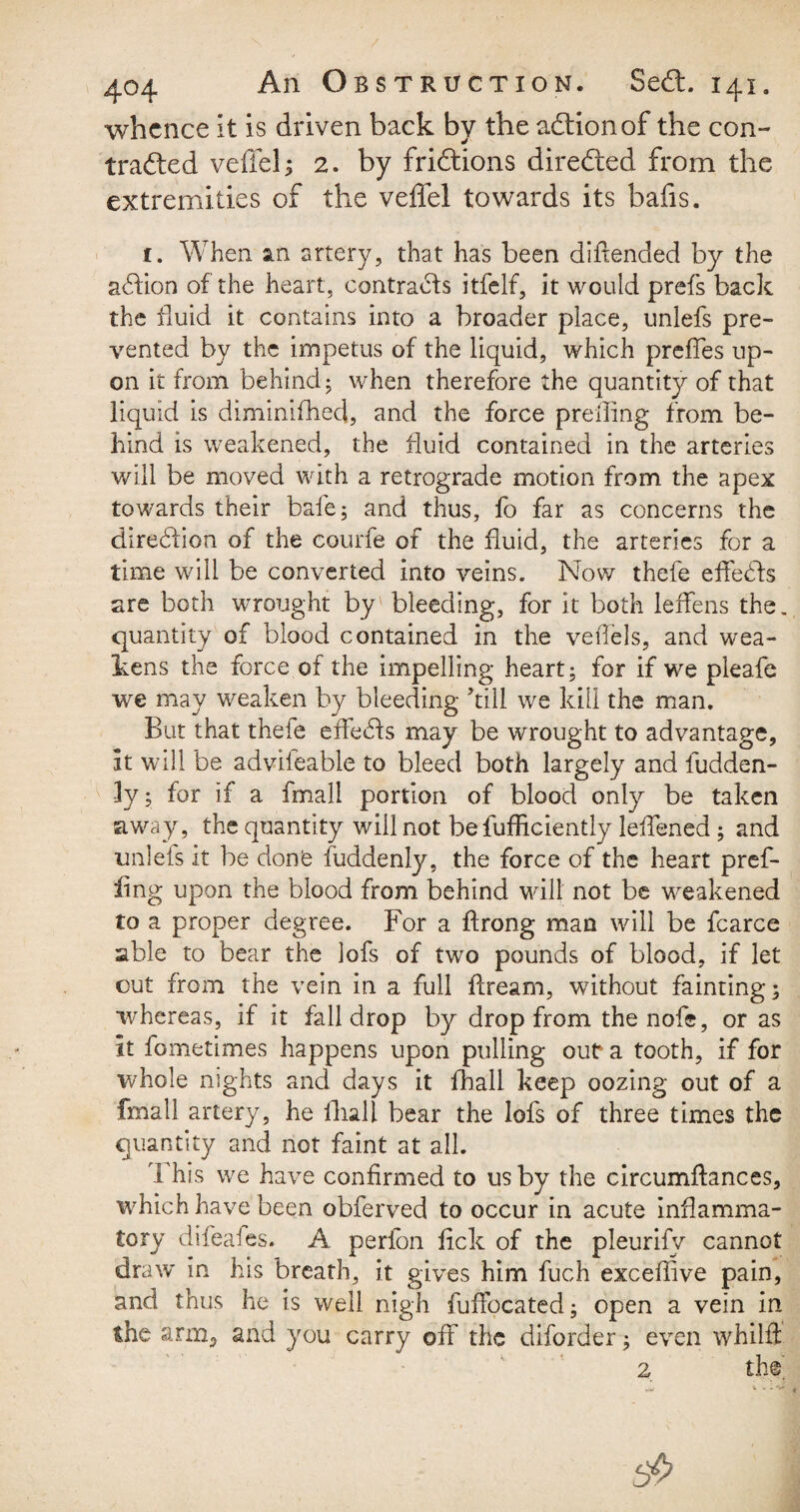 / 404 An Obstruction. Sedt. 141. whence It is driven back by the adtionof the con¬ tracted veffel; 2. by fridtions diredted from the extremities of the veffel towards its bafis. 1. When an artery, that has been difiended by the adtion of the heart, contracts itfelf, it would prefs back the fluid it contains into a broader place, unlefs pre¬ vented by the impetus of the liquid, which prefTes up¬ on it from behind; when therefore the quantity of that liquid is diminifhed, and the force preiling from be¬ hind is weakened, the fluid contained in the arteries will be moved with a retrograde motion from the apex towards their bale; and thus, fo far as concerns the diredion of the courfe of the fluid, the arteries for a time will be converted into veins. Now thefe efiedts are both wrought by' bleeding, for it both ieflens the. quantity of blood contained in the veflels, and wea¬ kens the force of the impelling heart; for if we pleafe we may weaken by bleeding kill we kill the man. But that thefe efiedts may be wrought to advantage, It will be advileable to bleed both largely and fudden- ly; for if a fmall portion of blood only be taken away , the quantity will not be fufficiently leflened; and unleis it be done fuddenly, the force of the heart pref- llng upon the blood from behind will not be weakened to a proper degree. For a ftrong man will be fcarce able to bear the lofs of two pounds of blood, if let cut from the vein in a full flream, without fainting; whereas, if it fall drop by drop from the nofe, or as it fometimes happens upon pulling our a tooth, if for whole nights and days it fhall keep oozing out of a fmall artery, he fhall bear the lofs of three times the quantity and not faint at all. 1 his we have confirmed to us by the circumflances, which have been obferved to occur in acute inflamma¬ tory difeafes. A perfon fick of the pleurifv cannot draw in his breath, it gives him fuch excefiive pain, and thus he is well nigh fuffocated; open a vein in the arm, and you carry off the diforder; even whilft 2 the A