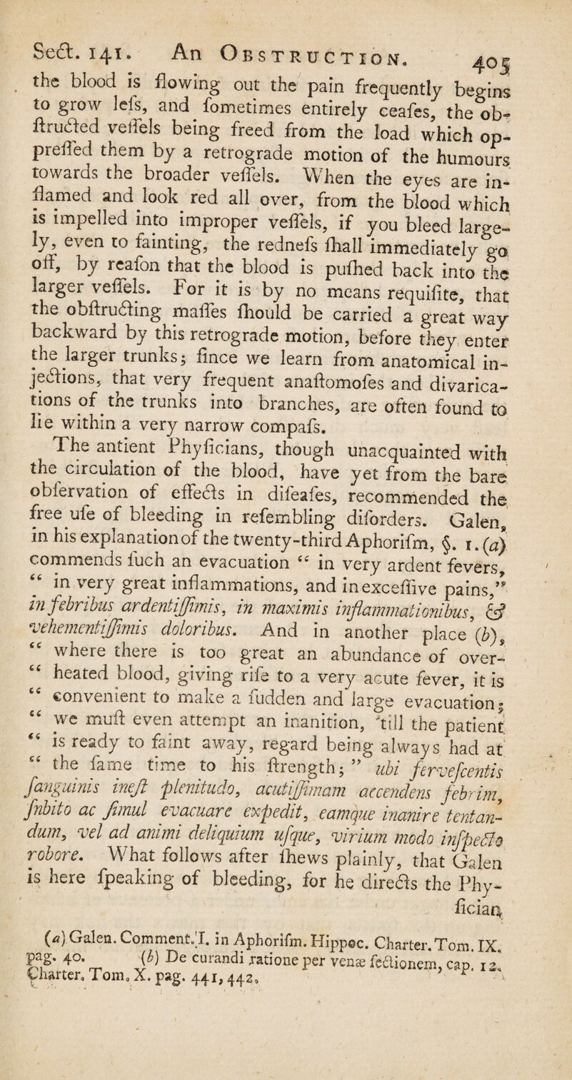 . blood is flowing out the pain frequently begins to grow Ids, and fometimes entirely ceafes, the ob- ftruded veiTels being freed from the load which op~ prefled them by a retrograde motion of the humours towards the broader veiTels. When the eyes are in¬ flamed and look red all over, from the blood which is impelled into improper veiTels, if you bleed large¬ ly, even to fainting, the rednefs fhall immediately*ga off, by reafon that the blood is pufhed back into the larger veiTels. For it is by no means requisite, that the obftru&ing maffes flhould be carried a great way backward by this retrograde motion, before they enter the larger trunks; fince we learn from anatomical in¬ jections, that very frequent anaftomofes and divarica¬ tions of the trunks into branches, are often found to lie within a very narrow compafs. The antient Phyiicians, though unacquainted with the circulation of the blood, have yet from the bare obiervation of effects in difeafes, recommended the free ufe of bleeding in refembling diforders. Galen, in his explanation of the twenty-third Aphorifm, §. \.(a) commenQs iucii an evacuation i£ in very ardent fevers in very great inflammations, and inexceflive pains/* infebribus ardentijjimis, in maximis inflammaii embus, & 'vehementijjimis doloribus. And in another place\b)9 “ where there is too great an abundance of over¬ heated blood, giving rife to a very acute fever, it is convenient to make a fudden and large evacuation; “ we muft even attempt an inanition, Till the patient is ready to faint away, regard being always had at “ the fame time to his ftrength; ” ubi fewe]'centis fan^uinis ineji plenitude, ctcutijjimum accendens jebfini, fiibito ac fimul evacuare exp edit, ecnncjue incmive tent an- dum, vel ad animi deliquium ufque, virium mode infpefio robore. What follows after Thews plainly, that Galen is here fpeaking of bleeding, for he direffs the Phy- ficiaq. (a) Galen. Comments I. in Aphorifm. Hippec. Charter. Tom IX KS* 4°* ~ Sb) De Curandi Jatione Per V£ns feftioncm, cap! ii Charter, Tom0 X. pag. 441,442, r