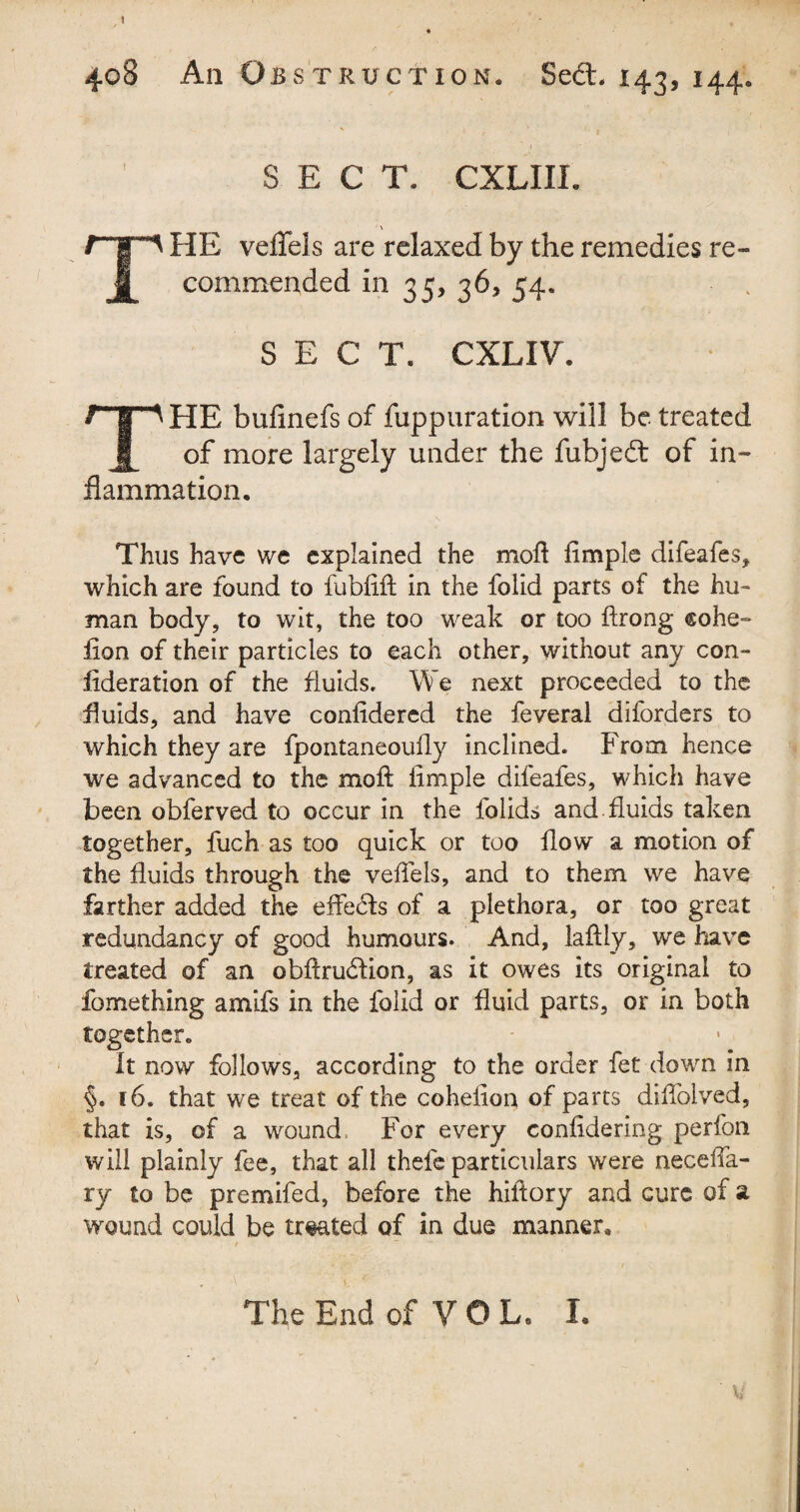 I 408 An Obstruction. Sedt. 143, 144. SECT. CXLIII. \ rip HE veffels are relaxed by the remedies re- J| commended in 35, 36, 54. SECT. CXLIV. THE buflnefs of fuppuration will be treated of more largely under the fubjedt of in¬ flammation. Thus have we explained the mod Ample difeafes, which are found to fublift in the folid parts of the hu¬ man body, to wit, the too weak or too ftrong cohe- lion of their particles to each other, without any con¬ sideration of the fluids. We next proceeded to the fluids, and have confidered the feveral diforders to which they are fpontaneoufly inclined. From hence we advanced to the mod: Ample difeafes, which have been obferved to occur in the folids and .fluids taken together, fuch as too quick or too flow a motion of the fluids through the veffels, and to them we have farther added the effecfts of a plethora, or too great redundancy of good humours. And, laftly, we have treated of an obftrucflion, as it owes its original to fomething amlfs in the folid or fluid parts, or in both together. It now follows, according to the order fet down in §. 16. that we treat of the cohelion of parts diflolved, that is, of a wound. For every confldering perfon will plainly fee, that all thefe particulars were necelfa- ry to be prcmifed, before the hiftory and cure of a wound could be treated of in due manner. The End of VOL. I,