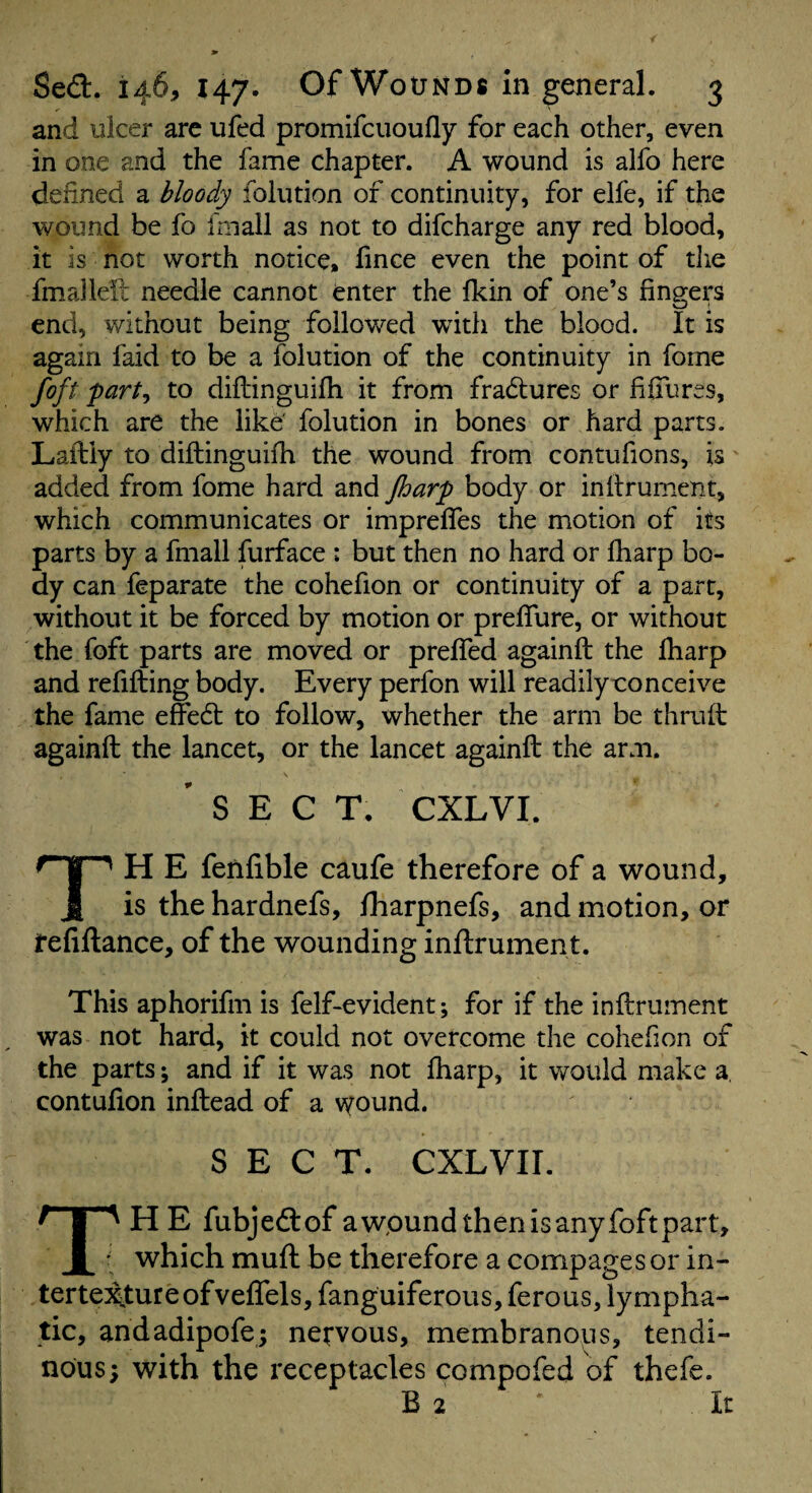 and ulcer arc ufed promifciioufly for each other, even in one and the fame chapter. A wound is alfo here defined a bloody folution of continuity, for elfe, if the wound be fo fmall as not to difcharge any red blood, it is not worth notice, fince even the point of the fmallell needle cannot enter the fkin of one’s fingers end, without being followed with the blood. It is again faid to be a folution of the continuity in fome foft part^ to diilinguifh it from fradlures or fifilires, which are the like folution in bones or hard parts. Laftiy to diftinguifh the wound from contufions, is added from fome hard and Jharp body or inllrument, which communicates or impreffes the motion of its parts by a fmall furface : but then no hard or lharp bo¬ dy can feparate the cohefion or continuity of a part, without it be forced by motion or preflure, or without the foft parts are moved or preffed againft the fharp and refilling body. Every perfon will readily conceive the fame effedl to follow, whether the arm be thruH againft the lancet, or the lancet againft the arm, 'sect, cxlvi. TH E fetilible caufe therefore of a wound, is the hardnefs, fharpnefs, and motion, or refinance, of the wounding inllrument. This aphorifm is felf-evident; for if the inllrument was not hard, it could not overcome the cohefion of the parts; and if it was not lharp, it would make a, contufion inftead of a \yound. SECT, CXLVir. TH E fubjedlof awpund then is any foft part, which mull be therefore a compagesor in- terte^ureofvelTels, fanguiferous, ferous, lympha¬ tic, andadipofej nervous, membranous, tendi¬ nous; with the receptacles compofed of thefe. B 2 It