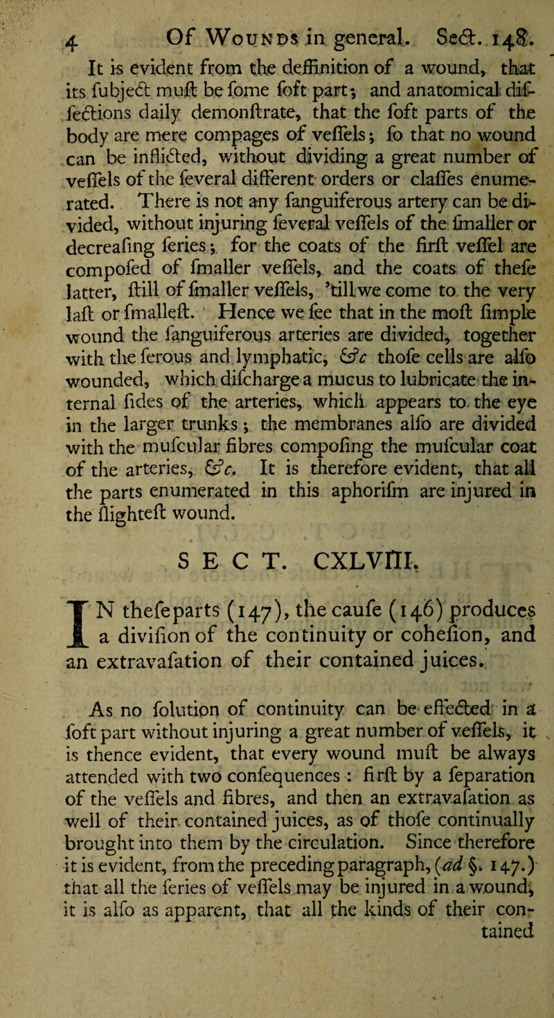 It is evident from the deffinition of a wounds that its fubjedb muft be fome foft part; and anatomical; dif- fedions daily demonftrate, that the foft parts of the body are mere compages of veffels; fo that no wound can be inflid;cd, without dividing a great number of vefiels of the feveral different orders or claffes enume¬ rated. There is not any fanguiferous artery can be di^ vided, without injuring feveral veffels of the Imaller or decreafing feries; for the coats of the firfl veffel are compofed of fmaller veffels, and the coats of thefe latter, ftill of fmaller veffels, ’till we come to the very lafl or fmallefl. ‘ Hence we fee that in the mofl fimple wound the fanguiferous arteries are divided, together with the ferous and lymphatic, thofe cells are alfo wounded, which difcharge a mucus to lubricate the in¬ ternal fides of the arteries, which appears to. the eye in the larger trunks; the membranes alfo are divided with the mufcular fibres compofing the mufcular coat of the arteries, It is therefore evident, that all the parts enumerated in this aphorifm are injured in the flightefl wound. SECT. CXLVriL IN thefe parts (147), thecaufe (146) produces a divifionof the continuity or cohefion, and an extravafation of their contained juices. As no folution of continuity can be efiedbed in a foft part without injuring a great number of veffels, it is thence evident, that every wound muft be always attended with two confequences : firfl by a feparation of the veffels and fibres, and then an extravafation as v/ell of their contained juices, as of thofe continually brought into them by the circulation. Since therefore it is evident, from the preceding paragraph, (^ad §. 147.) that all the feries of veffeU may be injured in a wound; it is alfo as apparent, that all the kinds of their con¬ tained