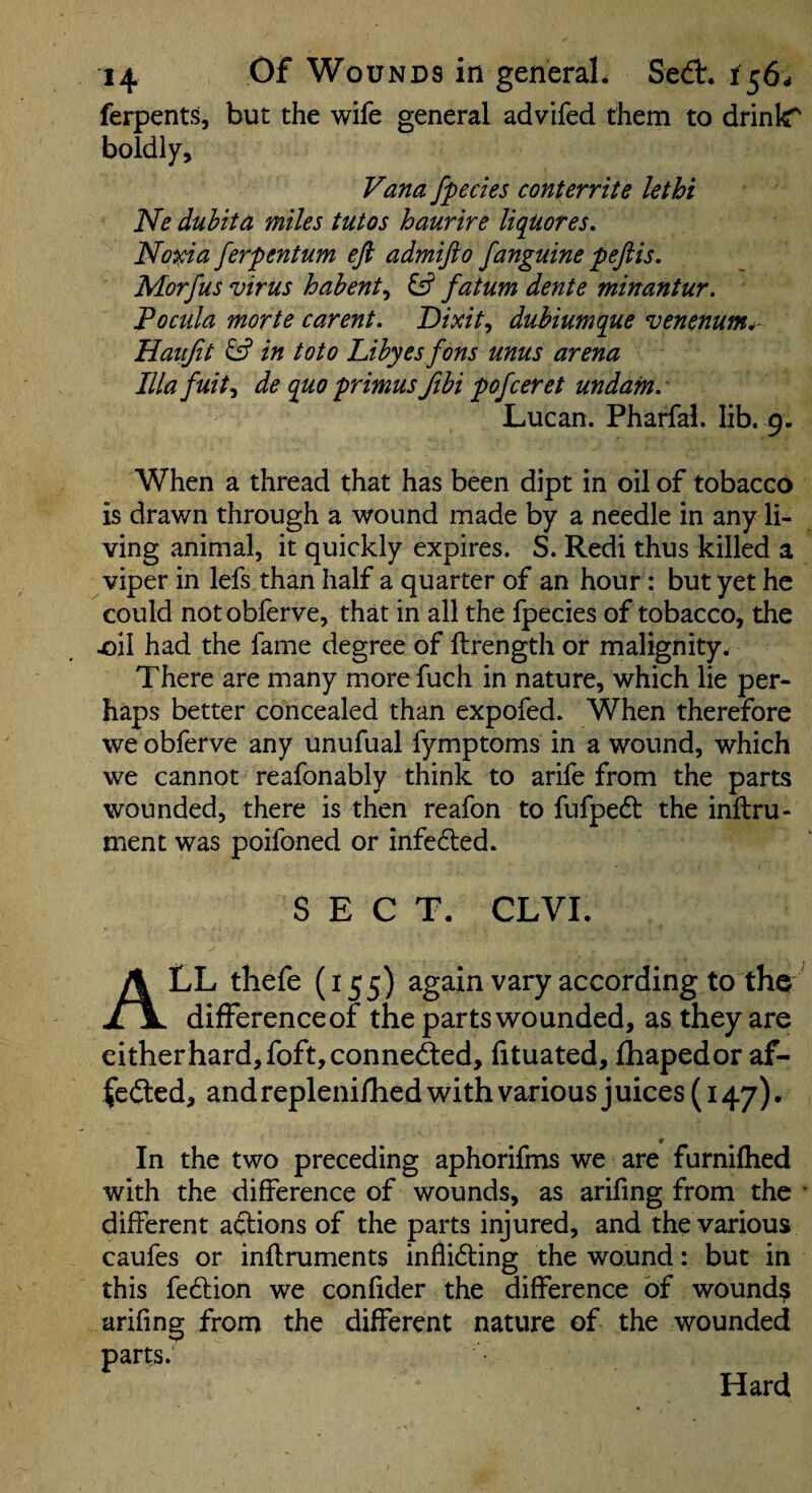 ferpents, but the wife general advifed them to drinlT boldly, Fa^a fpecles conterrite lethi Ne duhita miles tutos haurire liquores. Noma ferpentum eft admifto fanguine peftis. Morjus virus habent^ ^ fatum dente minantur. Pocula morte carent. Dixit^ dubiumque venenum*^ Haiijit ^ in toto Lihyes fons unus arena Ilia fuit^ de quo primus fihi pofceret undam.' Lucan. Pharfal. lib. 9. When a thread that has been dipt in oil of tobacco is drawn through a wound made by a needle in any li¬ ving animal, it quickly expires. S. Redi thus killed a viper in lefs than half a quarter of an hour: but yet he could notobferve, that in all the fpecies of tobacco, the joil had the fame degree of ftrength or malignity^ There are many more fuch in nature, which lie per¬ haps better concealed than expofed. When therefore we obferve any unufual fymptoms in a wound, which we cannot reafonably think to arife from the parts wounded, there is then reafon to fufped the inftru- nient was poifoned or infeded. SECT. CLVI. All thefe (155) again vary according to the differenceof the parts wounded, as they are eitherhard,foft,conned:ed, fituated, ftiapedor af- fedlcd, andrepleniflied with various juices (147). In the two preceding aphorifms we are furniflied with the difference of wounds, as arifmg from the • different actions of the parts injured, and the various caufes or inflruments inflidting the wound: but in this fedtion we confider the difference bf wounds arifmg from the different nature of the wounded parts. Hard