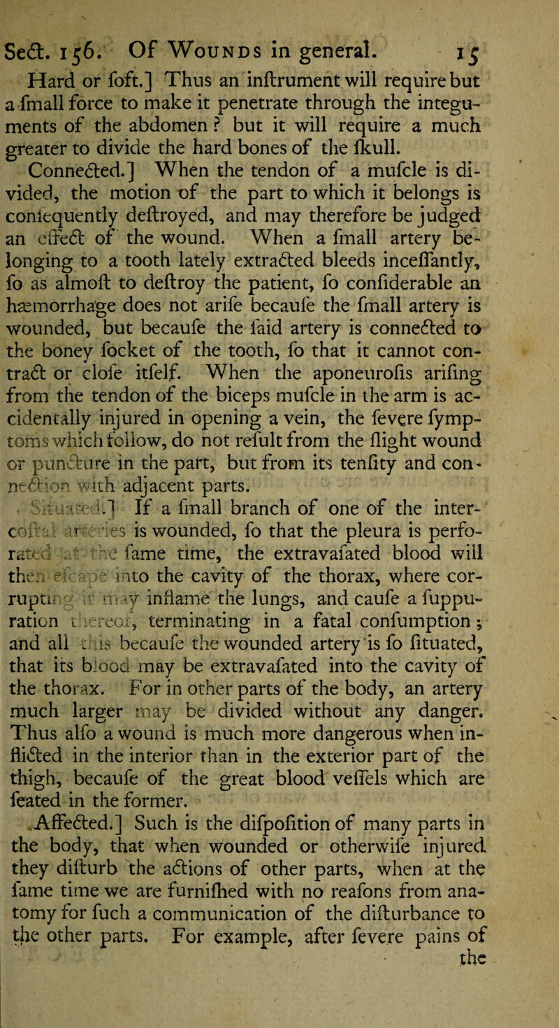 Hard or foft.] Thus an inftrument will require but a fmallforce to make it penetrate through the integu¬ ments of the abdomen ? but it will require a much greater to divide the hard bones of the fkulL Conneded.] When the tendon of a mufcle is di¬ vided, the motion of the part to which it belongs is coniequently deftroyed, and may therefore be judged an ciTe61: of the wound. When a fmall artery be¬ longing to a tooth lately extracted bleeds inceffantly, fo as almoft to deftroy the patient, fo confiderable an hemorrhage does not arife becaufe the fmall artery is wounded, but becaufe the faid artery is conne6ted to the boney focket of the tooth, fo that it cannot con- tradl or dole itfelf. When the aponeurofis arifing from the tendon of the biceps mufcle in the arm is ac¬ cidentally injured in opening a vein, the fevere fymp- toins which follow, do not refult from the flight wound or pnndure in the part, but from its tenfity and con- with adjacent parts. •'1.1 If a fmall branch of one of the inter- ‘ es is wounded, fo that the pleura is perfo¬ rce fame time, the extravafated blood will rr/ : into the cavity of the thorax, where cor- •1. ry inflame the lungs, and caufe a fuppu~ . reox, terminating in a fatal confumption; : is becaufe the wounded artery is fo fltuated, that its b-ood may be extravafated into the cavity of the thorax. For in other parts of the body, an artery much larger may be divided without any danger. Thus alfo a wound is much more dangerous when in- flided in the interior than in the exterior part of the thigh, becaufe of the great blood vefiTels which are feated in the former. ..Affedted.] Such is the difpofltion of many parts in the body, that when wounded or otherwife injured they difturb the adlions of other parts, when at the fame time we are furnilhed with no reafons from ana¬ tomy for fuch a communication of the difburbance to die other parts. For example, after fevere pains of the COiV'.,. rat^,c . theii ^ ruptn ration and all