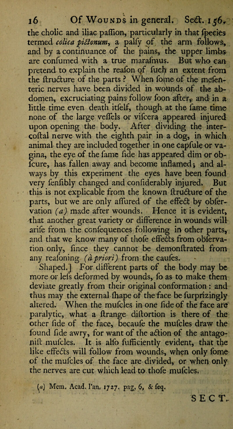the cholic and iliac paffion, particularly in that Ipeeies termed colica pl^onumy a palfy of the arm follows, and by a continuance of the pains, the upper limbs- are confumed with a true marafmus. But who can pretend to explain the reafon of fuel) an extent from the ftrudture of the parts ? When fo(ne of the mefen- teric nerves have been divided in woturids of the ab¬ domen, excruciating pains follow foon after,> and in a little time even death itfelf, though at the fame time none of the large veffels or vifeera appeared injured upon opening the body. After dividing the inter- -coftal nerve with the eighth pair in a dog, in which animal they are included together in one Capfule or va¬ gina, the eye of the fame fide has appeared dim or ob- feure, has fallen away and become inflamed; and al¬ ways by this experiment the eyes have been foiind very fenfibly changed and confiderably injured* But this is not explicable from the known ftruc^urc of the parts, but we are only afllired of the effedl by obfer- vation (a) made after wounds. Hence it is evident, that another great variety or difference in wounds will arife from the confequences following in other parts, and that we know many of thofe effedts from obferva- tion only, fince they cannot be demonftrated from any reafoning from the caufes. Shaped.] For different parts of the body may be more or lefs deformed by wounds, fo as to make them deviate greatly from their original conformation : and thus may the external lhape of the face be furprizingly altered. When the mufcles in one fide of the face are' paralytic, what a ftrange diftortion is there of the other fide of the face, becaufe the mufcles dtaw the found fide awry, for want of the a6tion of the antago- niff: mufcles. It is alfo fufficiently evident, that the like elFe6ts will follow from wounds, when only fome of the mufcles of the face are divided, or when only the nerves are cut which lead to. thofe mufcles, {a) Mem, Acad. Tan. 1727, pag, 6, &fe<j, S E C T.
