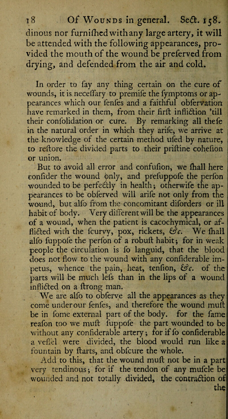 dinous nor furnifhcd with any large artery, it will be attended with the following appearances, pro¬ vided the mouth of the wound be preferved from drying, and defended from the air and cold. In order to fay any thing certain on the cure of wounds, it is neceifary to premife the fyinptoms or ap^ pearances which our fenfes and a faithful obfervation , have remarked in them, from their firft inflidbion ’till j their confolidation or cure. By remarking all thefe in the natural order in which they arife, we arrive at : the knowledge of the certain method ufed by nature, to reftore the divided parts to their priftine cohefion or union. But to avoid all error and confufion, we lhall here confider the wound ^nly, and prefuppofe the perfon v/ounded to be perfeclly in health; otherwife the ap¬ pearances to be obferved will arife not only from the wound, but alfo from the concomitant diforders or ill habit of body. Very different will be the appearances of a wound, when the patient is cacochymical, or af* flidbed with the fcurvy, pox, rickets, We lhall alfo fuppofe the perfon of a robuft habit; for in weak people the circulation is fo languid, that the blood does not flow to the wound with any conflderabie im¬ petus, whence the pain, heat, tenfion, of the parts will be much lefs than in the lips of a wound inflidbed on a fbrong man. We are alfo to obferve all the appearances as they come under our fenfes, and therefore the wound mulb be in fome external part of the body, for the fame reafon too we muft fuppofe the part wounded to be Vv ithout any conflderabie artery; for if fo conflderabie a vefiel were divided, the blood would run like a fountain by Ibarts, and obfcure the whole. Add to this, that the wound mufb not be in a part very tendinous *, for if the tendon of any mufcle be wounded and not totally divided, the contradbion of the