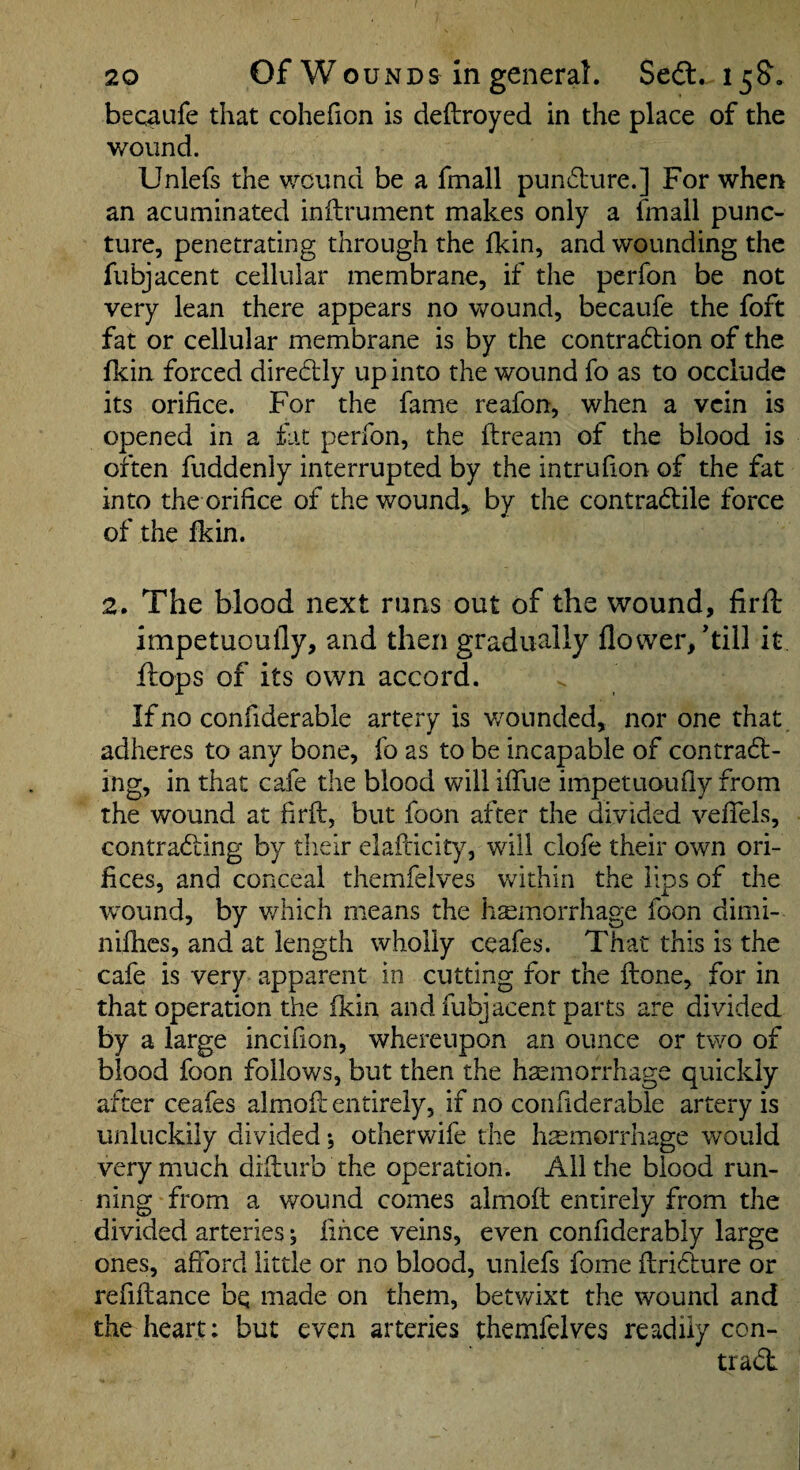 becaufe that cohefion is deftroyed in the place of the wound. Unlefs the wound be a fmall puncture.] For when an acuminated inflrument makes only a fmall punc¬ ture, penetrating through the fkin, and wounding the fubjacent cellular membrane, if the perfon be not very lean there appears no wound, becaufe the foft fat or cellular membrane is by the contradion of the fkin forced diredlly up into the wound fo as to occlude its orifice. For the fame reafon, when a vein is opened in a fat perfon, the ftream of the blood is often fuddenly interrupted by the intrufion of the fat into the orifice of the wounds by the contradlile force of the fkin. 2. The blood next runs out of the wound, firft impetuoufly, and then gradually flower/till it flops of its own accord. If no confiderable artery is v/onnded, nor one that adheres to any bone, fo as to be incapable of contract¬ ing, in that cafe the blood will ifilie impetuoufly from the wound at firft, but foon after the divided vefTels, contracting by their elafticity, will clofe their own ori¬ fices, and conceal thernfelves within the lips of the wound, by which means the hemorrhage foon dimi- niflics, and at length wholly ceafes. That this is the cafe is very apparent in cutting for the ftone, for in that operation the fkin and fubjacent parts are divided by a large incifion, whereupon an ounce or two of blood foon follows, but then the hemorrhage quickly after ceafes almoft entirely, if no confiderable artery is unluckily divided; otherwife the hemorrhage would very much difturb the operation. All the blood run¬ ning from a wound comes almoft entirely from the divided arteries; fihee veins, even confiderably large ones, afford little or no blood, unlefs fome ftriCiure or refiftance bq made on them, betv/ixt the wound and the heart: but even arteries thernfelves readily con¬ tract