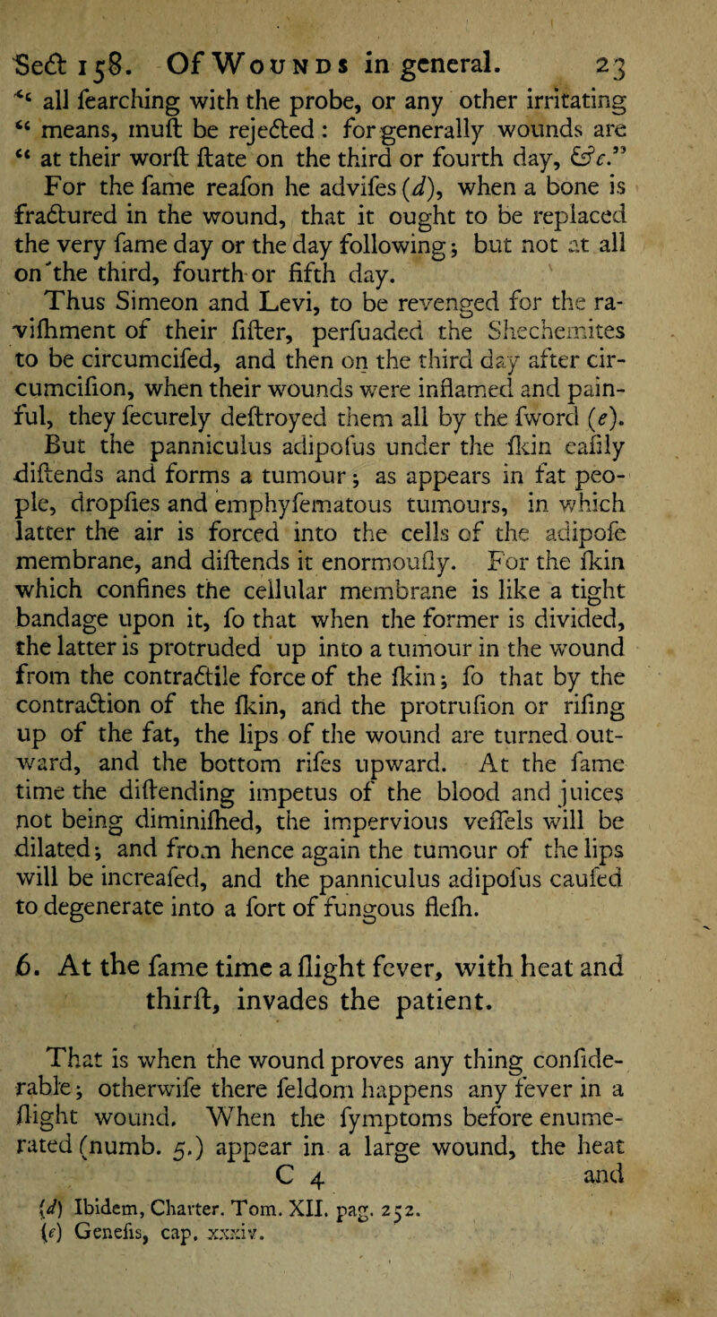 all fearching with the probe, or any other irritating “ means, muft be rejcdled: for generally wounds are at their word date on the third or fourth day, For the fame reafon he advifes (d), when a bone is fradtured in the wound, that it ought to be replaced the very fame day or the day following 5 but not at all on the third, fourth or fifth day. Thus Simeon and Levi, to be revenged for the ra- vifhment of their fider, perfuaded the Shechemites to be circumcifed, and then on the third day after cir- cumcifion, when their wounds were inflamed and pain¬ ful, they fecurely dedroyed them all by the fword (e)* But the pannicuius adipofus under the fldn eafiiy didends and forms a tumour j as appears in fat peo¬ ple, dropfies and emphyfematous tuimours, in v/hich latter the air is forced into the cells of the adipofe membrane, and didends it enormoufly. For the fldn which confines the cellular membrane is like a tight bandage upon it, fo that when the former is divided, the latter is protruded up into a tumour in the wound from the contradtile force of the fkin; fo that by the contraidion of the fkin, and the protrufion or rifing up of the fat, the lips of the wound are turned out¬ ward, and the bottom rifes upward. At the fame time the didending impetus of the blood and juices not being diminifhed, the imipervious veffels will be dilated; and from hence again the tumour of the lips will be increafed, and the pannicuius adipofus caufed to degenerate into a fort of fungous flefli. 6. At the fame time a flight fever, with heat and third, invades the patient. That is when the wound proves any thing confide- rable; otherwife there feldom happens any fever in a flight wound. When the fymptoms before enume¬ rated (numb. 5,) appear in a large wound, the heat C 4 and {d) Ibidem, Charter. Tom. XII. pag. 252. (f) Genefis, cap, xxxiv.
