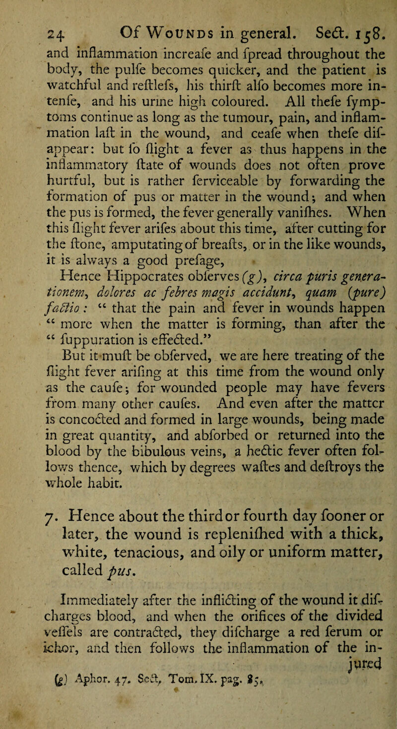 and inflammation increafe and fpread throughout the body, the pulfe becomes quicker, and the patient is watchful and reflilefs, his thirfl; alfo becomes more in- tenfe, and his urine high coloured. All thefe fymp- toms continue as long as the tumour, pain, and inflam¬ mation lafl: in the wound, and ceafe when thefe dif- appear: but fo flight a fever as thus happens in the inflammatory fliate of wounds does not often prove hurtful, but is rather ferviceable by forwarding the formation of pus or matter in the wound •, and when the pus is formed, the fever generally vanifhes. When this flight fever arifes about this time, after cutting for the ftone, amputating of breads, or in the like wounds, it is always a good prefage. Hence Hippocrates obferves (gJ, circa purls genera^ tionem^ dolores ac fehres rnagis accidunt^ quam {pure) fadlio: “ that the pain and fever in wounds happen ‘‘ more when the matter is forming, than after the fuppuration is effected.” But it mufi; be obferved, we are here treating of the flight fever arifing at this time from the wound only as thecaufe; for wounded people may have fevers from many other caufes. And even after the matter is concocled and formed in large wounds, being made in great quantity, and abforbed or returned into the blood by the bibulous veins, a hedtic fever often fok iov/s thence, which by degrees waftes and deftroys the whole habit. 7. Hence about the third or fourth day fooner or later, the wound is replenifhed with a thick, white, tenacious, and oily or uniform matter, called pus. Immediately after the inflidling of the wound it dik charercs blood, and when the orifices of the divided veffels are contradled, they difeharge a red ferum or ichor, and then follows the inflammation of the in¬ jured (g) Aphor. 47. Sedy Tom.IX. pag. $5,^