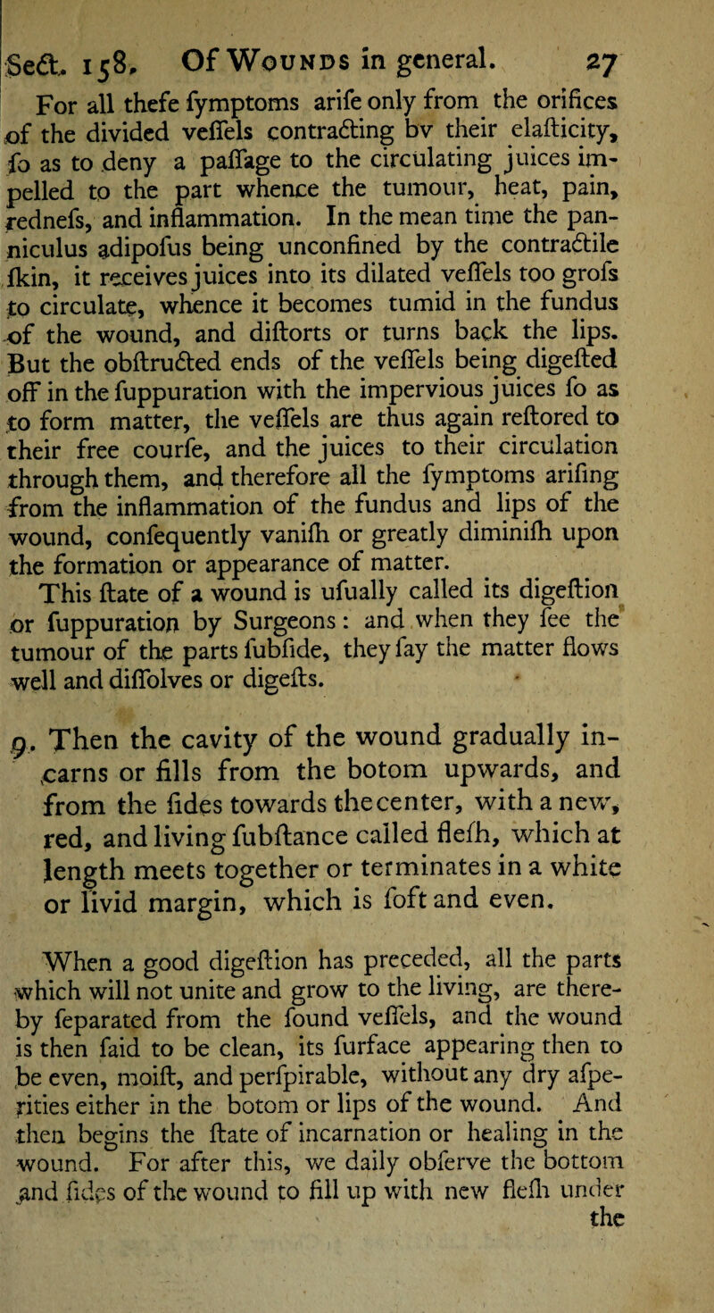 For all thefe fymptoms arife only from the orifices of the divided veffels contrading bv their elafticity, fo as to deny a paflage to the circulating juices im¬ pelled to the part whence the tumour, heat, pain, rednefs, and inflammation. In the mean time the pan- niculus adipofus being unconfined by the contradile ikin, it receives juices into its dilated veflfels too grofs :to circulate, wtence it becomes tumid in the fundus -of the wound, and diftorts or turns back the lips. But the obftruded ends of the veflcls being digefted off in the fuppuration with the impervious juices fo as jto form matter, the veflels are thus again reftored to their free courfe, and the juices to their circulation through them, and therefore all the fymptoms arifing from the inflammation of the fundus and lips of the wound, confequently vanifli or greatly diminifh upon the formation or appearance of matter. This flate of a wound is ufually called its digeflioii or fuppuration by Surgeons: and when they fee the tumour of the parts fubfide, they fay the matter flows well and diflfolves or digefts. g. Then the cavity of the wound gradually in- oarns or fills from the botom upwards, and from the fides towards the center, with a new', red, and living fubftance called flefh, which at length meets together or terminates in a white or iivid margin, which is foft and even. When a good digeftion has preceded, all the parts which will not unite and grow to the living, are there¬ by feparated from the found veffels, and the wound is then faid to be clean, its furface appearing then to ,be even, moifl:, and perfpirable, without any dry afpe- rities either in the botom or lips of the wound. And then begins the flate of incarnation or healing in the wound. For after this, v/e daily obferve the bottom ,and fidps of the wound to fill up with new flefli under