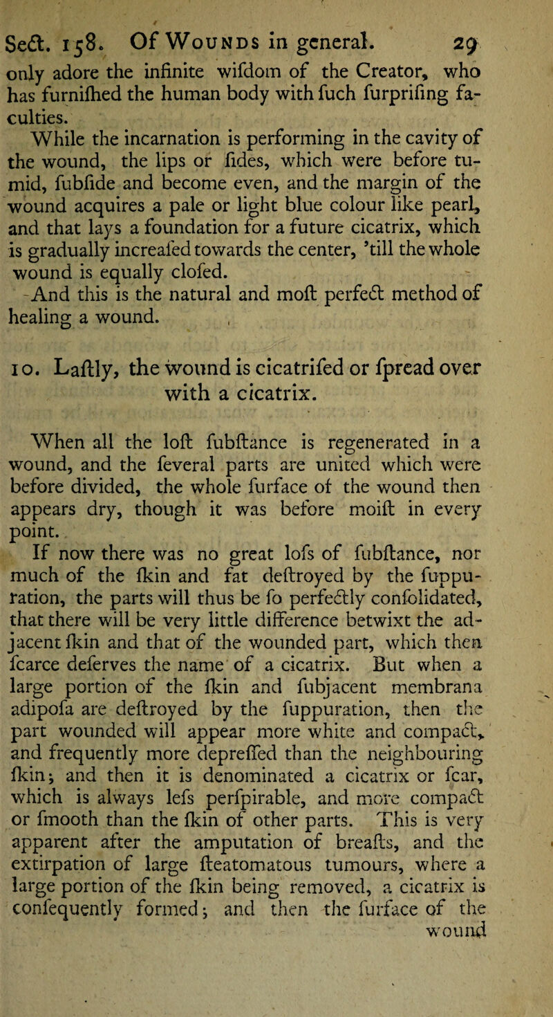 only adore the infinite wifdom of the Creator, who has furniftied the human body with fuch furprifing fa¬ culties. While the incarnation is performing in the cavity of the wound, the lips or fides, which were before tu¬ mid, fubfide and become even, and the margin of the wound acquires a pale or light blue colour like pearl, and that lays a foundation for a future cicatrix, which is gradually increafed towards the center, ’till the whole wound is equally clofed. -And this is the natural and mofi: perfedl method of healing a wound. 10. Laftly, the wound is cicatrifed or fpread over with a cicatrix. When all the loft fubftance is regenerated in a wound, and the feveral parts are united which were before divided, the whole furface of the wound then appears dry, though it was before moift in every point. If now there was no great lofs of fubftance, nor much of the Ikin and fat deftroyed by the fuppu- ration, the parts will thus be fo perfeftly confolidated, that there will be very little difference betwixt the ad¬ jacent flcin and that of the wounded part, which then fcarce deferves the name of a cicatrix. But when a large portion of the Ikin and fubjacent membrana adipofa are deftroyed by the fuppuration, then tire part wounded will appear more white and compacl, and frequently more depreffed than the neighbouring Ikin-, and then it is denominated a cicatrix or fear, which is always lefs perfpirable, and more compaft or fmooth than the Ikin of other parts. This is very apparent after the amputation of breafts, and the extirpation of large fteatomatous tumours, where a large portion of the Ikin being removed, a cicatrix is confequently formed j and then the furface of the wmund