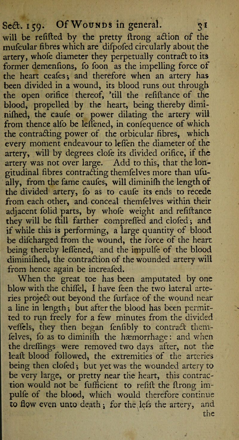 Scft. 159. Of Wounds in general. 51 will be relifted by the pretty Itrong a6lion of the mufcular fibres which are difpofed circularly about the artery, whofe diameter they perpetually contradl to its former demenfions, fo foon as the impelling force of the heart ceafes; and therefore when an artery has been divided in a wound, its blood runs out through the open orifice thereof, ’till the refiftance of the blood, propelled by the heart, being thereby dimi- nilhed, the caufe or power dilating the artery will from thence alfo be leflened, in confequence of which the contracting power of the orbicular fibres, which every moment endeavour to leficn the diameter of the artery, will by degrees clofe its divided orifice, if the artery was not over large. Add to this, that the lon¬ gitudinal fibres contracting themfelves more than ufu- ally, from the fame caules, will diminifh the length of the divided artery, fo as to caufe its ends to recede from each other, and conceal themfelves within their adjacent folid parts, by whofe weight and refiftancc they will be (till farther compreffed and clofed j and if while this is performing, a large quantity of blood be difeharged from the wound, the force of the heart being thereby lelfencd, and the impulfe of the blood diminiihed, the contraction of the wounded artery will from hence again be increafed. When the great toe has been amputated by one blow with the chiffel, I have feen the two lateral arte¬ ries project out beyond the furface of the wound near a line in length; but after the blood has been permit¬ ted to run freely for a few minutes from the divided veifels, they then began fenfibly to contraCt them¬ felves, fo as to diminiQi the hemorrhage: and when the drelTings were removed two days after, not the lead: blood followed, the extremities of the arteries being then clofed; but yet was the wounded artery to be very large, or pretty near the heart, this contrac¬ tion would not be fufficient to refifi: the flrong im¬ pulfe of the blood, which would therefore continue to flow even unto death j for the^lefs the artery, and the
