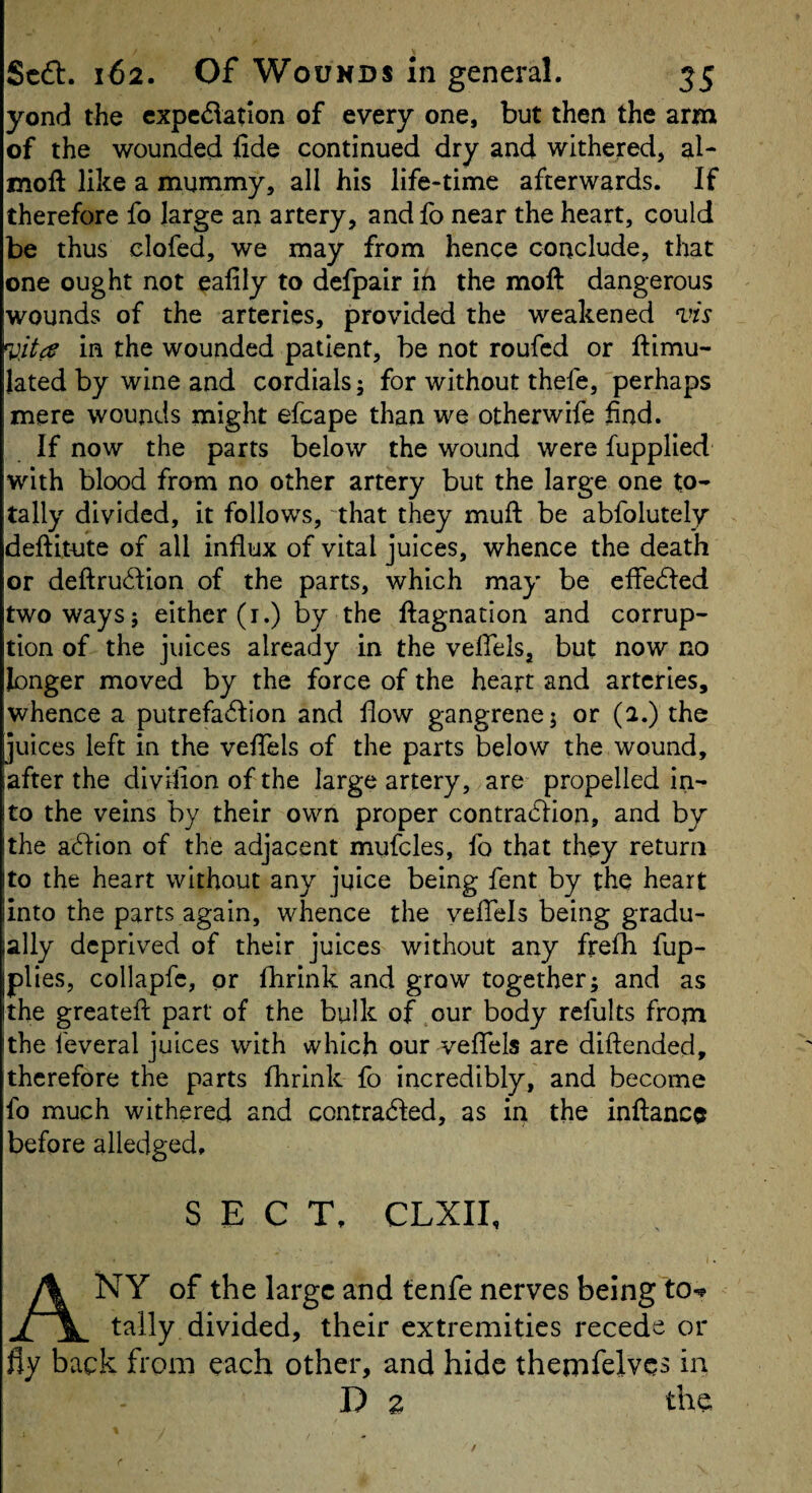 yond the cxpcdatlon of every one, but then the arm of the wounded fide continued dry and withered, al- moft like a mummy, all his life*time afterwards. If therefore fo large an artery, and fo near the heart, could be thus clofed, we may from hence conclude, that one ought not eafily to defpair in the moft dangerous wounds of the arteries, provided the weakened vis vita in the wounded patient, be not roufed or ftimu- lated by wine and cordials; for without thefe, perhaps mere wounds might efcape than we otherwife find. If now the parts below the wound were fupplied with blood from no other artery but the large one to¬ tally divided, it follows, 'that they muft be abfolutely deftitute of all influx of vital juices, whence the death or defl:ru6fion of the parts, which may be cffedled two ways; either (r.) by the ftagnation and corrup¬ tion of the juices already in the veffels, but now no longer moved by the force of the heart and arteries, whence a putrefa6Iion and fiow gangrene; or (2.) the juices left in the vefiels of the parts below the wound, after the divifion of the large artery, are propelled in- !to the veins by their own proper contradlion, and by I the acfbon of the adjacent mufcles, fo that they return ito the heart without any juice being fent by the heart jinto the parts again, whence the vefiels being gradu- lally deprived of their juices without any firefii fup- plies, collapfc, or fhrink and grow together; and as Ithe greatefi; part of the bulk of our body refults fropi !the feveral juices with which our vefiels are diftended, therefore the parts fhrink fo incredibly, and become fo much withered and contradled, as in the inftance before alledged. SECT, CLXII, Any of the large and tenfe nerves being to-p tally divided, their extremities recede or fly back from each other, and hide themfelvcs in D z the