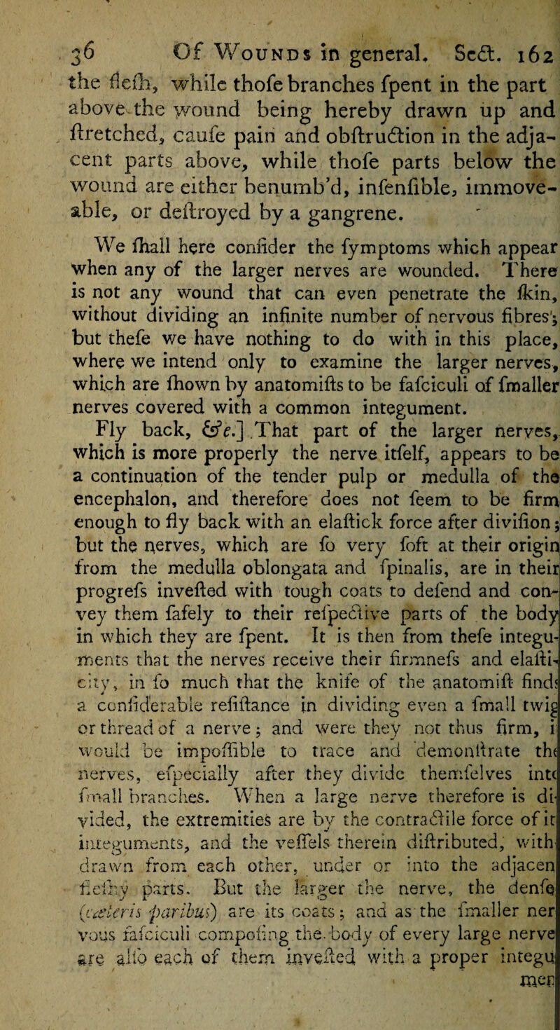 the fleih, while thofe branches fpent in the part above the y^ound being hereby drawn up and ftretched, caufe pain and obftrudlion in the adja¬ cent parts above, while thofe parts below the wound are either benumb’d, infenfible, immove¬ able, or deftroyed by a gangrene. We fhall here confider the fymptoms which appear when any of the larger nerves are wounded. There is not any wound that can even penetrate the fkin, without dividing an infinite number of nervous fibres'; but thefe we have nothing to do with in this place, where we intend only to examine the larger nerves, which are fhown by anatomifts to be fafcicuU of fmaller nerves covered with a common integument. Fly back, fsfr.] of larger nerves, which is more properly the nerve itfelf, appears to be a continuation of the tender pulp or medulla of the encephalon, and therefore does not feem to be firm enough to fly back with an elaftick force after divifion; but the nerves, which are fo very foft at their origin from the medulla oblongata and fpinalis, are in their progrefs invefted with tough coats to defend and con¬ vey them fafely to their refpeclive parts of the body in which they are fpent. It is then from thefe integu¬ ments that the nerves receive their firmnefs and elalfl city, in fo much that the knife of the anatomifi find a coniid'erable refifiance in dividing even a fmall twi^ or thread of a nerve j and were they not thus firm, i would be impoiiible to trace and demonfirate th( nerves, efpecially after they divide themfelves intc fmall brandies. When a large nerve therefore is di¬ vided, the extremities are by the contradile force of it integuments, and the vefiels therein diftributed, with drawn from each other, under qr dito the adjacen tielby p<arts. But the larger the nerve, the denfe {caHeris paribus) are its coats; and as the fiTialler ner vous fafciculi cornpoiing the. body of every large nerve aliQ eachdf them inveded with a proper integu men