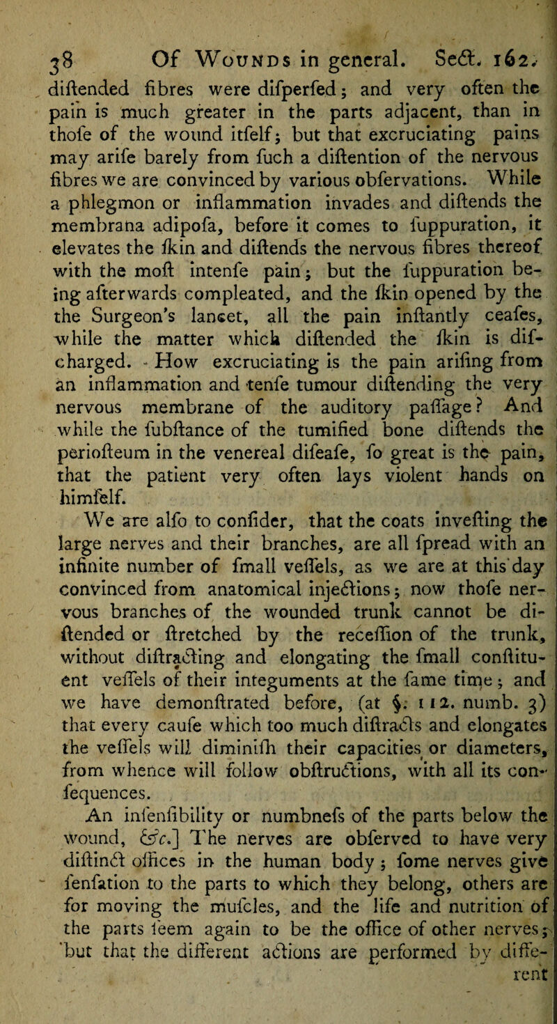 diftended fibres were dlfperfed; and very often the pain is much greater in the parts adjacent, than in thofe of the wound itfelf; but that excruciating pains may arife barely from fuch a diftention of the nervous fibres we are convinced by various obfervations. While a phlegmon or inflammation invades and diftends the membrana adipofa, before it comes to luppuration, it elevates the fkin and diflends the nervous fibres thereof with the moft intenfe pain; but the luppuration be¬ ing afterwards compleated, and the fkin opened by the the Surgeon’s lancet, all the pain inftantly ceafes, while the matter which diflended the fkin is dif- charged. - How excruciating is the pain arifing from an inflammation and -tenfe tumour diftending the very nervous membrane of the auditory pafTage? And while the fubflance of the tumified bone diftends the periofteum in the venereal difeafe, fo great is the pain, that the patient very often lays violent hands on himfelf. We are alfo to confider, that the coats invefting the large nerves and their branches, are all fpread with an infinite number of fmall veflels, as we are at this'day convinced from anatomical inje61:ions 5 now thofe ner¬ vous branches of the wounded trunk cannot be di- ftended or ftretched by the receftlon of the trunk, without diftraCling and elongating the fmall conftitu- ent velTels of their integuments at the fame tirne ^ and we have demonftrated before, (at §; 112. numb. 3) that every caufe which too much diftradls and elongates the veffels will diminilk their capacities or diameters, from whence will follow obftrueftions, with all its con- fequences. An infenfibility or numbnefs of the parts below the wound, &c.~\ The nerves are obferved to have very diftin<ft offices in the human body; fome nerves give fenfation to the parts to which they belong, others are for moving the mufcles, and the life and nutrition of the parts feem again to be the office of other nerves jn ‘but that the dift'erent aeftions are performed by diffe¬ rent