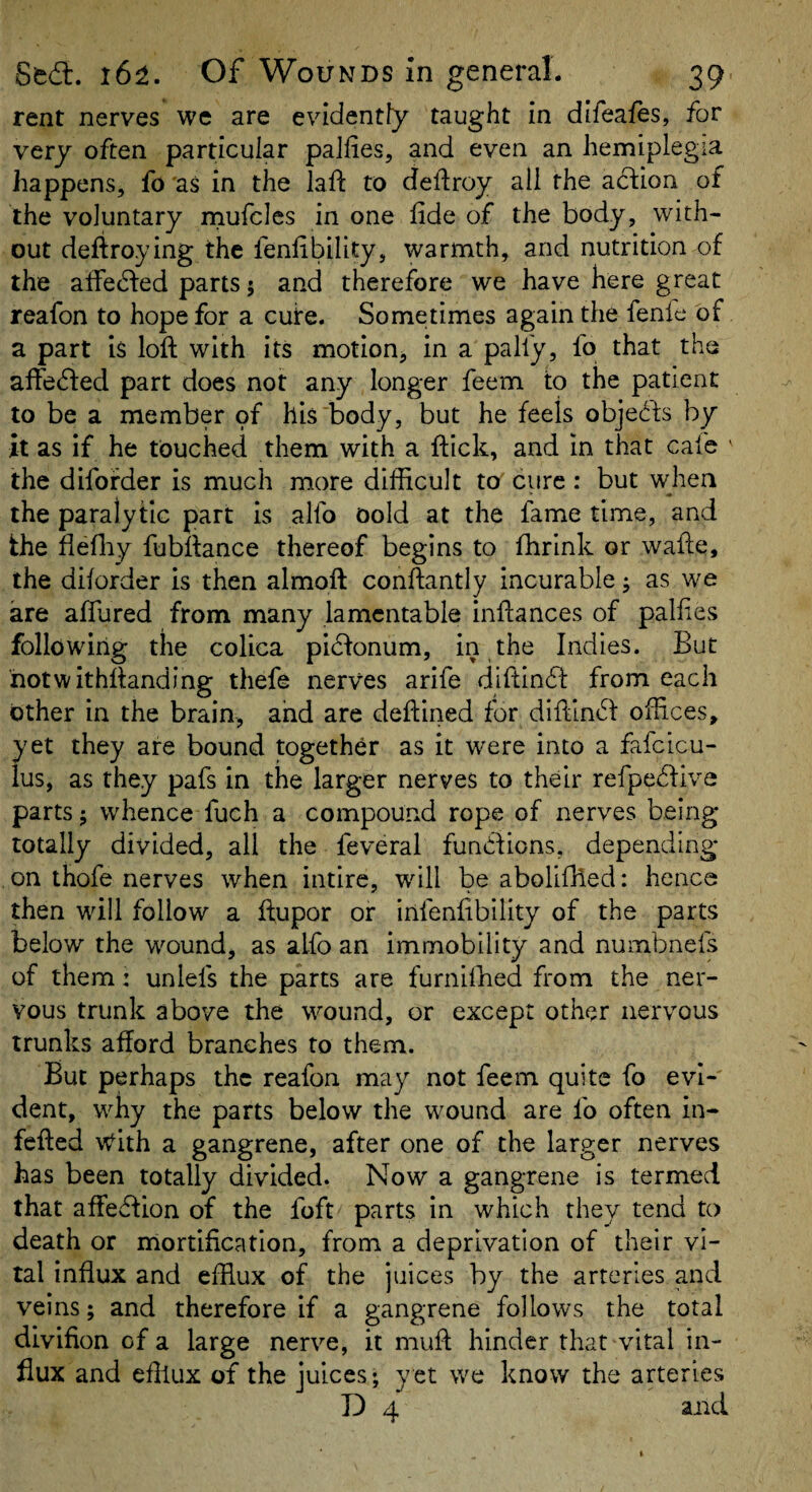 rent nerves we are evidently taught in difeafes, for very often particular paJfies, and even an hemiplegia happens, fo'as in the lafl: to deftroy all the a6i;ion of the voluntary rnufcics in one fide of the body, with¬ out deftroying the fenfibility, warmth, and nutrition of the affecfted parts; and therefore we have here great reafon to hope for a cuire. Sometimes again the fenie of a part is loft with its motion, in a pally, fo that the aftedled part does not any longer feem to the patient to be a member oi his'body, but he feels objehfs by it as if he touched them with a ftick, and m that cafe the difofder is much more difficult to cure: but when the paralytic part is allb oold at the fame time, and the flefliy fubftance thereof begins to fhrink or wafte, the dilorder is then almoft conftantly incurable; as we are aftlired from many lamentable inftances of palfies following the colica picfonum, in the Indies. But hotwithftanding thefe nerves arife diftinhf from each other in the brain, and are deftined for diftlndf offices, yet they are bound together as it were into a fafcicu- lus, as they pafs in the larger nerves to their refpehfiva parts; whence fuch a compound rope of nerves being totally divided, all the feveral funhfions, depending on thofe nerves when intire, will be abolifiled: hence then will follow a ftupor or infenfibllity of the parts below the wound, as alfo an immobility and numbnefs of them: unlels the parts are furnilhed from the ner¬ vous trunk above the wound, or except other nervous trunks afford branches to them. But perhaps the reafon may not feem quite fo evi¬ dent, why the parts below the wound are fo often in- fefted with a gangrene, after one of the larger nerves has been totally divided. Now a gangrene is termed that afFe6fion of the foft parts in which they tend to death or mortification, from a deprivation of their vi¬ tal influx and efflux of the juices by the arteries and veins; and therefore if a gangrene follows the total divifion of a large nerve, it muft hinder that vital in¬ flux and efflux of the juices; yet we know the arteries D 4 and