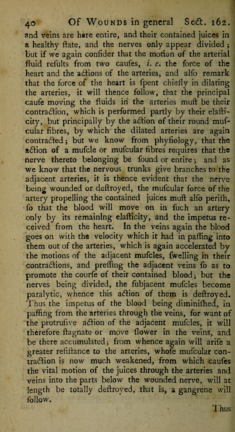 and veins are here entire, and their contained juices in a healthy ftate, and the nerves only appear divided; but if we again confider that the motion of the arterial fluid refults from two caufes, i. e. the force of the heart and the actions of the arteries, and alfo remark that the force of the heart is fpent chiefly in dilating the arteries, it will thence follow, that the principal caufe moving the fluids in the arteries muft be their contra(51Ion, which is performed partly by their elafti- city, but principally by the a6tion of their round muf- cular fibres, by which the dilated arteries are again contra61:ed; but we know from phyfiology, that the a6lion of a mufcle or mufcular fibres requires that the nerve thereto belonging be found or entire; and as we know that the nervous trunks give branches to the adjacent arteries, it is thence evident that the nerve being wounded or deftroyed, the mufcular force of the artery propelling the contained juices muft alfo perifti, fo that the blood will move on in fuch an artery only by its remaining elafticity, and the impetus re¬ ceived from the heart. In the veins again the blood goes on with the velocity which it had in palling into them out of the arteries, which is again accelerated by the motions of the adjacent mufcles, fwclling in their contra61ions, and prefting the adjacent veins fo as to promote the courfe of their contained blood ; but the nerves being divided, the fubjacent mufcles become paralytic, whence this a61ion of them is deftroyed. Thus the impetus of the blood being diminifhed. In paffing from the arteries through the veins, for want of the protrufive aeftion of the adjacent mufcles, it will therefore ftagnate or move flower in the veins, and be there accumulated; from whence again will arife a preater refiftance to the arteries, whofe mufcular con- traeftion is now much weakened, from which caufes the vital motion of the juices through the arteries and veins into the parts below the wounded nerve, will at length be totally deftroyed, that is, a gangrene will follow. ITus