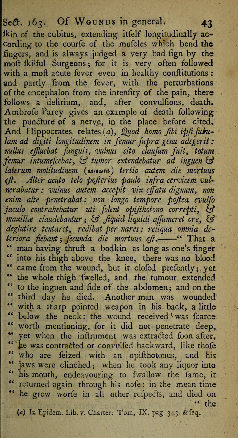 fK-in of the cubitus, extending Itfelf longitudinally ac¬ cording to the courfe of the mufcles which bend the fingers, and is always judged a very bad fign by the moft ikilful Surgeons; for it Is very often followed with a moft acute fever even in healthy conftitutions: and partly from the fever, with the perturbations of the encephalon from the intenfity of the pain, there follows a delirium, and, after convullions, death. Ambrofe Parey gives an example of death following the pun6lurc of a nerve, in the place before cited. And Hippocrates relates (<2), ^od homo ftbi ipjifuhu^ lam ad digiti longitudinem in femur fupra genu adegerit t nullus effluehat fanguis, vulnus cito claufum fuit, totum femur intumefcehaty & tumor extendehatur ad inguen fs? laterum moUtudinem (jtiviwvct) tertio autem die mortum eji. Alter acuto telo pojierius paulo infra cervicem 0)uU nerahatur: vulnus autem accepit vix effatu dignum, non enim alte pejietrahat: non longo tempore pojiea evulfo jaculo contrahehatur uti foknt opijihotono correpti, iff maxilla claudebantur; ^ fiquid liquidi ajfumeret ore, fsf deglutire tentaret, redibat per nares: reliqua omnia de^ teriora fiebanty fecunda die mortuus eft,-‘‘ That a “ man having thruft a bodkin as long as one’s finger into his thigh above the knee, there was no blood came from the wound, but it clofed prefently;, yet ‘‘ the whole thigh fwelled, and the tumour extended “ to the Inguen and lide of the abdomen; and on the “ third day he died. Another man was wounded with a iharp pointed weapon in his back, a little “ below the neck: the wound received^was fcarce worth mentioning, for it did not penetrate deep, “ yet when the inftrument was extra(d:ed foon after,. Jse was contra^fed or convulfed backward, like thofe “ who are feized with an opifthotonus, and his “ jaws were clinched; when he took any liquor into “ his mouth, endeavouring to fwallow the fame, it returned again through his nofe: in the mean time he grew worfe in all other refpecis, and died on ■ the (<j) In Epidem. Lib. y. Charter. Tom, IX. pag. 343. feTeq.