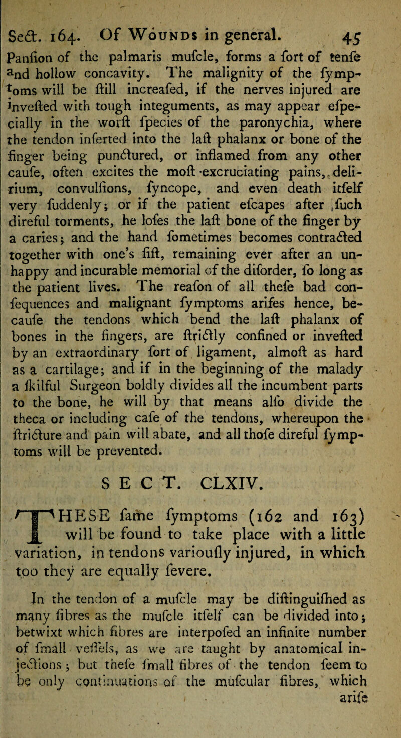 Panfion of the palmaris mufcle, forms a fort of tenfe ^nd hollow concavity. The malignity of the Tymp-* ^oms will be ftill increafed, if the nerves injured are invefted with tough integuments, as may appear efpe- cially in the wotft fpecies of the paronychia, where the tendon inferted into the laft phalanx or bone of the finger being pundlured, or inflamed from any other caufe, often excites the moft-excruciating pains,, deli¬ rium, convullions, fyncope, and even death itfelf very fuddenly; or if the patient efcapes after ,fuch direful torments, he lofes the laft bone of the finger by a caries; and the hand fometimes becomes contra^fed together with one’s lift, remaining ever after an un¬ happy and incurable memorial of the diforder, fo long as the patient lives. The reafon of all thefe bad con- fequences and malignant fymptoms arifes hence, be- caufe the tendons which bend the laft phalanx of bones in the fingers, are ftiricftly confined or invefted by an extraordinary fort of ligament, almoft as hard as a cartilage; and if in the beginning of the malady a fkilful Surgeon boldly divides all the incumbent parts to the bone, he will by that means alfo divide the theca or including cafe of the tendons, whereupon the ftricfture and pain will abate, and all thofe direful fymp¬ toms will be prevented. SECT. CLXIV. These fame fymptoms (162 and 163) will be found to take place with a little variation, in tendons varioufly injured, in which too they are equally fevere. In the tendon of a mufcle may be diftinguifhed as many fibres as the rnufcle itfelf can be divided into; betwixt which fibres are interpofed an infinite number of fmall veilels, as we are taught by anatomical in- jet^ftions; but thefe fmall fibres of the tendon feem to be only coatlnuations of the mufcular fibres, which