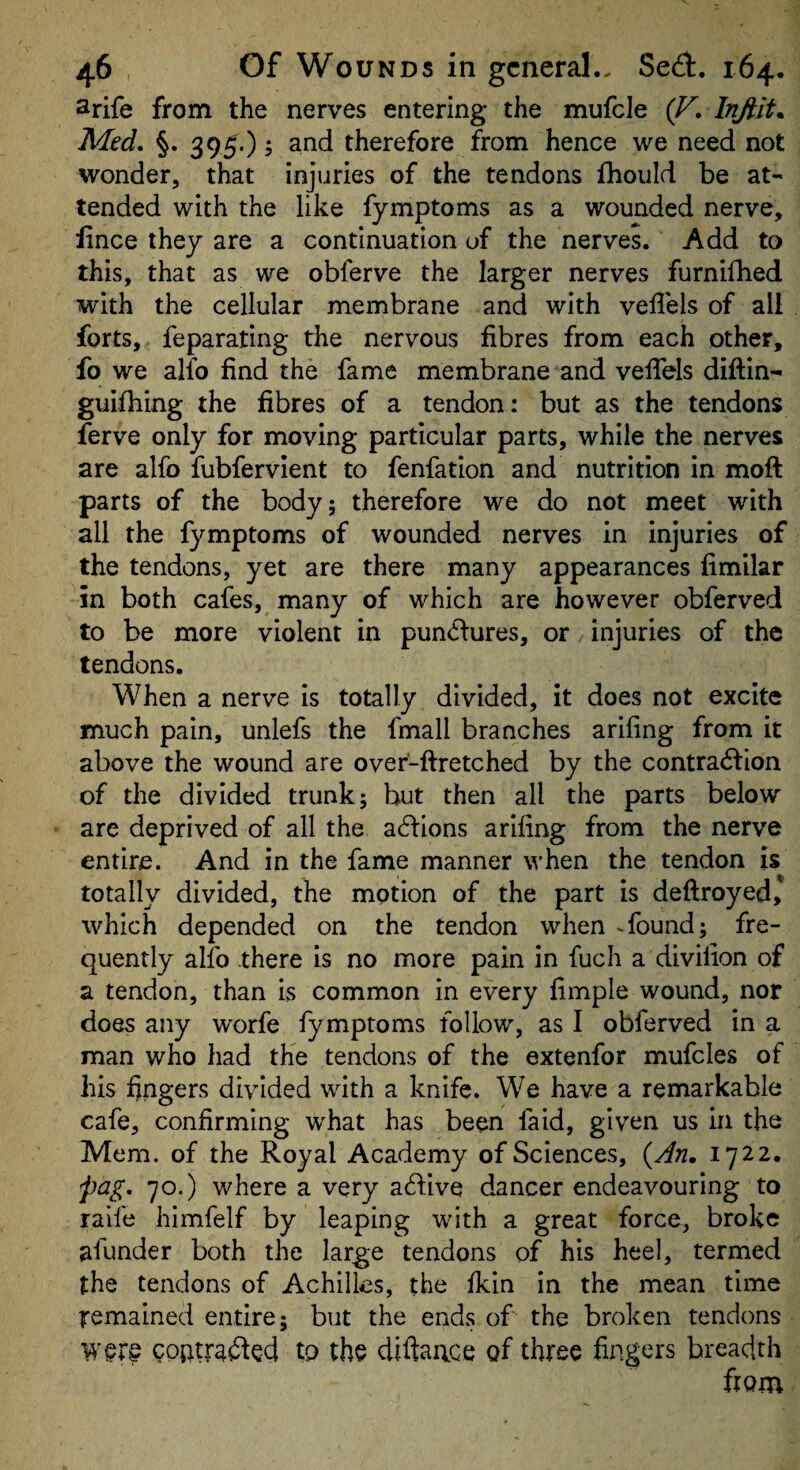 Srife from the nerves entering the mufcle {V, Med. §. 395.) 5 therefore from hence we need not wonder, that injuries of the tendons Ihould be at¬ tended with the like fymptoms as a wounded nerve, lince they are a continuation of the nerves. Add to this, that as we obferve the larger nerves furnilbed with the cellular membrane and with vellels of all forts, feparating the nervous fibres from each other, fo we alfo find the fame membrane and veffels diftin- guifhing the fibres of a tendon: but as the tendons ferve only for moving particular parts, while the nerves are alfo fubfervlent to fenfation and nutrition in moft parts of the body; therefore we do not meet with all the fymptoms of wounded nerves in injuries of the tendons, yet are there many appearances fimilar in both cafes, many of which are however obferved to be more violent in pun<5i:ures, or injuries of the tendons. When a nerve is totally divided, it does not excite much pain, unlefs the fmall branches ariling from it above the wound are over-ftretched by the contradlion of the divided trunk; but then all the parts below are deprived of all the acflions ariling from the nerve entire. And in the fame manner when the tendon is totally divided, the motion of the part is deftroyed, which depended on the tendon when -found; fre¬ quently alio there is no more pain in fuch a divilion of a tendon, than is common in every fimple wound, nor does any worfe fymptoms follow, as I obferved in a man who had the tendons of the extenfor mufcles of his hngers divided with a knife. We have a remarkable cafe, confirming what has been faid, given us in the Mem. of the Royal Academy of Sciences, {An, 1722. pag. 70.) where a very adive dancer endeavouring to raife himfelf by leaping with a great force, broke afunder both the large tendons of his heel, termed the tendons of Achilles, the Ikin in the mean time remained entire; but the ends of the broken tendons goatrafted to the diftaace of three fingers breadth from