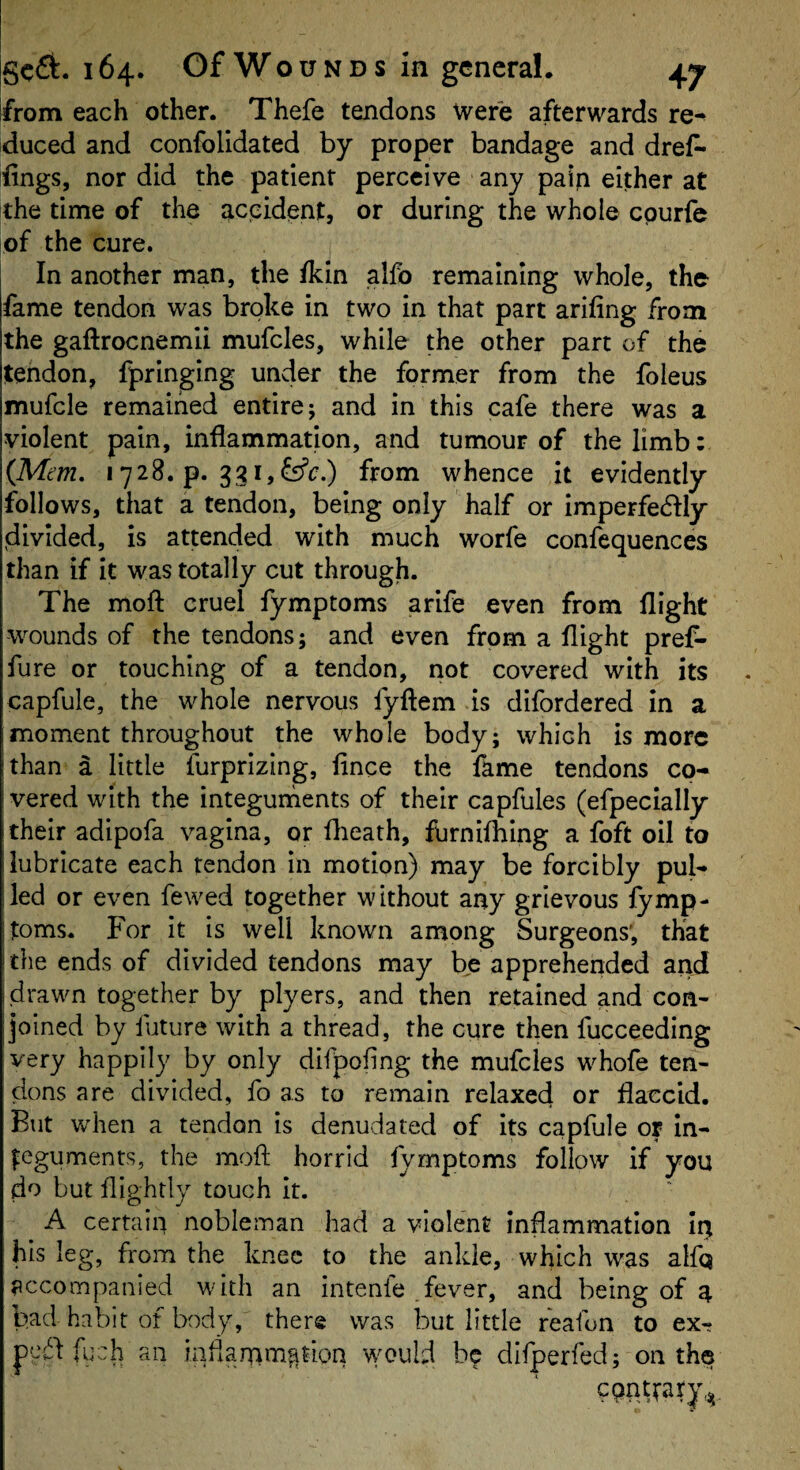 from each other. Thefe tendons Were afterwards re^ iduced and confolidated by proper bandage and dref* ifings, nor did the patient perceive any pain either at tthe time of the accident, or during the whole epurfe of the cure. In another man, the fkin alfo remaining whole, the- fame tendon was broke in two in that part arifing from the gaftrocnemii mufcles, while the other part of the tendon, fpringing under the former from the foieus mufcle remained entire; and in this cafe there was a violent pain, inflammation, and tumour of the limb: {Mm, 1728. p. 331,{ffc.) from whence it evidently follows, that a tendon, being only half or imperfedfly divided, is attended with much worfe confequences than if it was totally cut through. The moft cruel fymptoms arife even from flight wounds of the tendons; and even from a flight pref- fure or touching of a tendon, not covered with its capfule, the whole nervous fyftem is difordered In a moment throughout the whole body; which is more !than a little furprizing, flnee the fame tendons co- I vered with the integurnents of their capfules (efpecially their adipofa vagina, or flieath, furnifhing a foft oil to ■lubricate each tendon in motion) may be forcibly pub led or even fewed together without any grievous fymp- toms. For It is well known among Surgeons', that ithe ends of divided tendons may be apprehended and i drawn together by plyers, and then retained and con- Ijoined by future with a thread, the cure then fucceeding very happily by only difpofing the mufcles whofe ten¬ dons are divided, fo as to remain relaxed or flaccid. But when a tendon is denudated of Its capfule or in¬ teguments, the moft horrid fymptoms follow if you do but ftightly touch it. A certain nobleman had a violent inflammation In his leg, from the knee to the ankle, which was alfq accompanied with an Intenfe .fever, and being of a bad habit of body, there was but little reafon to ex- fuch an inflarnm^tion would be difperfed; on the epnttary,^