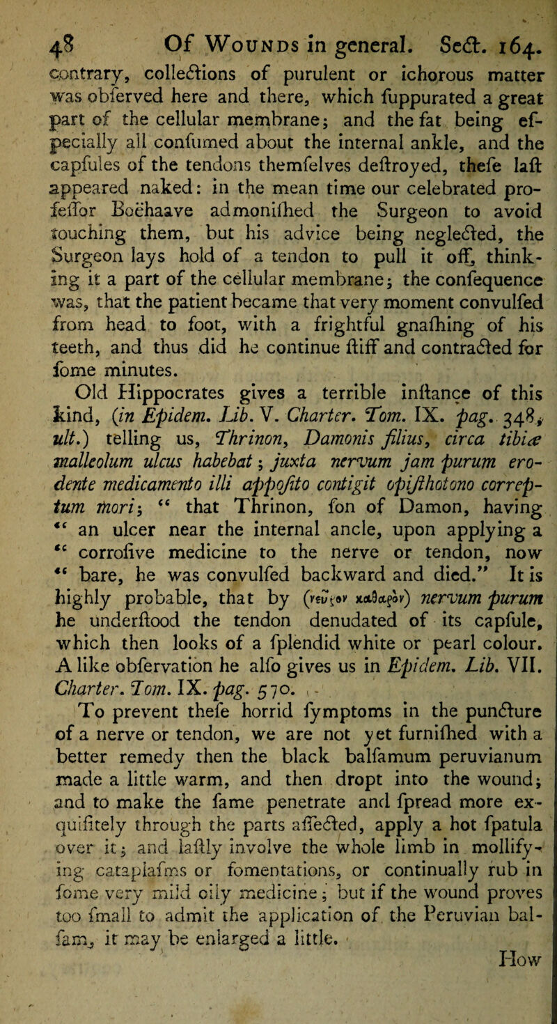 contrary, collections of purulent or ichorous matter was obierved here and there, which fuppurated a great part of the cellular membrane; and the fat being ef- pecialiy all confumed about the internal ankle, and the capfules of the tendons themfelves deftroyed, thefe laft appeared naked: in the mean time our celebrated pro- felTor Boehaave admonilked the Surgeon to avoid touching them, but his advice being negleCled, the Surgeon lays hold of a tendon to pull it ol^ think¬ ing it a part of the cellular membrane; the confequence was, that the patient became that very moment convulfed from head to foot, with a frightful gnafhing of his teeth, and thus did he continue ftiff and contraCled for fome minutes. Old flippocrates gives a terrible inttance of this kind, {jn Epidem. Lib. V. Charter. Tom. IX. pag. 348^ ult.) telling us, Thrinon, Damonis films^ circa tibiae mallcohm ulcus habebat; juxta ncrvum jam purum ero- dente medicamento illi appojito contigit opijihotono correp- turn TfLori-, “ that Thrinon, fon of Damon, having an ulcer near the internal ancle, upon applying a corrolive medicine to the nerve or tendon, now bare, he was convulfed backward and died.' It is highly probable, that by (vfut.®*' Jtot9ctfov) ncrvum purum he underftood the tendon denudated of its capfule, which then looks of a fplendid white or pearl colour. Alike obfervatibn he alfo gives us in Epidem, Lib, VII, Charter. Lorn. IX, pag. To prevent thefe horrid fymptoms in the punCIure of a nerve or tendon, we are not yet furniflied with a better remedy then the black balfamum peruvianum made a little warm, and then dropt into the wound; and to make the fame penetrate and fpread more ex- quifitely through the parts aiTeCled, apply a hot fpatula over it; and iaftty involve the whole limb in mollify^ ing catapiafms or fomentations, or continually rub in fome very mild oily medicine; but if the wound proves too fmali to admit the application of the Peruvian bal- fam^ it may^ be enlarged a little. How