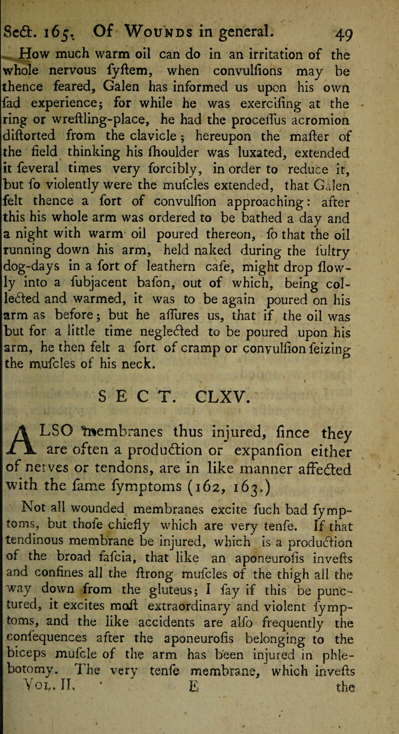 Scft. 165. Of Wounds in general. 49 -^_How much warm oil can do in an irritation of the whole nervous fyftem, when convullions may be thence feared, Galen has informed us upon his own fad experience; for while he was exerciling at the ' ring or wreftling-place, he had the procelTus acromion diftorted from the clavicle; hereupon the mafter of the field thinking his fhoulder was luxated, extended it feveral times very forcibly, in order to reduce it, but fo violently were the mufcles extended, that Galen felt thence a fort of convulfion approaching: after this his whole arm was ordered to be bathed a day and a night with warm- oil poured thereon, fo that the oil running down his arm, held naked during the fuitry . dog-days in a fort of leathern cafe, might drop flow- ly into a fubjacent bafon, out of which, being col¬ lected and warmed, it was to be again poured on his arm as before; but he affures us, that if the oil was but for a little time negleCted to be poured upon his arm, he then felt a fort of cramp or convulfion feizing the mufcles of his neck. I SECT. CLXV. Also tnembranes thus injured, lince they are often a production or expanfion either of nerves or tendons, are in like manner affefted with the fame fymptoms (162, 163.) Not all wounded membranes excite fuch bad fymp¬ toms, but thofe chiefly which are very tenfe. If that tendinous membrane be injured, which is a production of the broad fafcla, that like an aponeurofis invefts and confines all the flrong mufcles of the thigh ail the way down from the gluteus; I fay if this be punc¬ tured, it excites moll; extraordinary and violent fymp¬ toms, and the like accidents are alfo frequently the confequences after the aponeurofis belonging to the biceps mufcle of the arm has been injured in phle¬ botomy. The very tenfe membrane, which in veils Yol, n, ‘ E the
