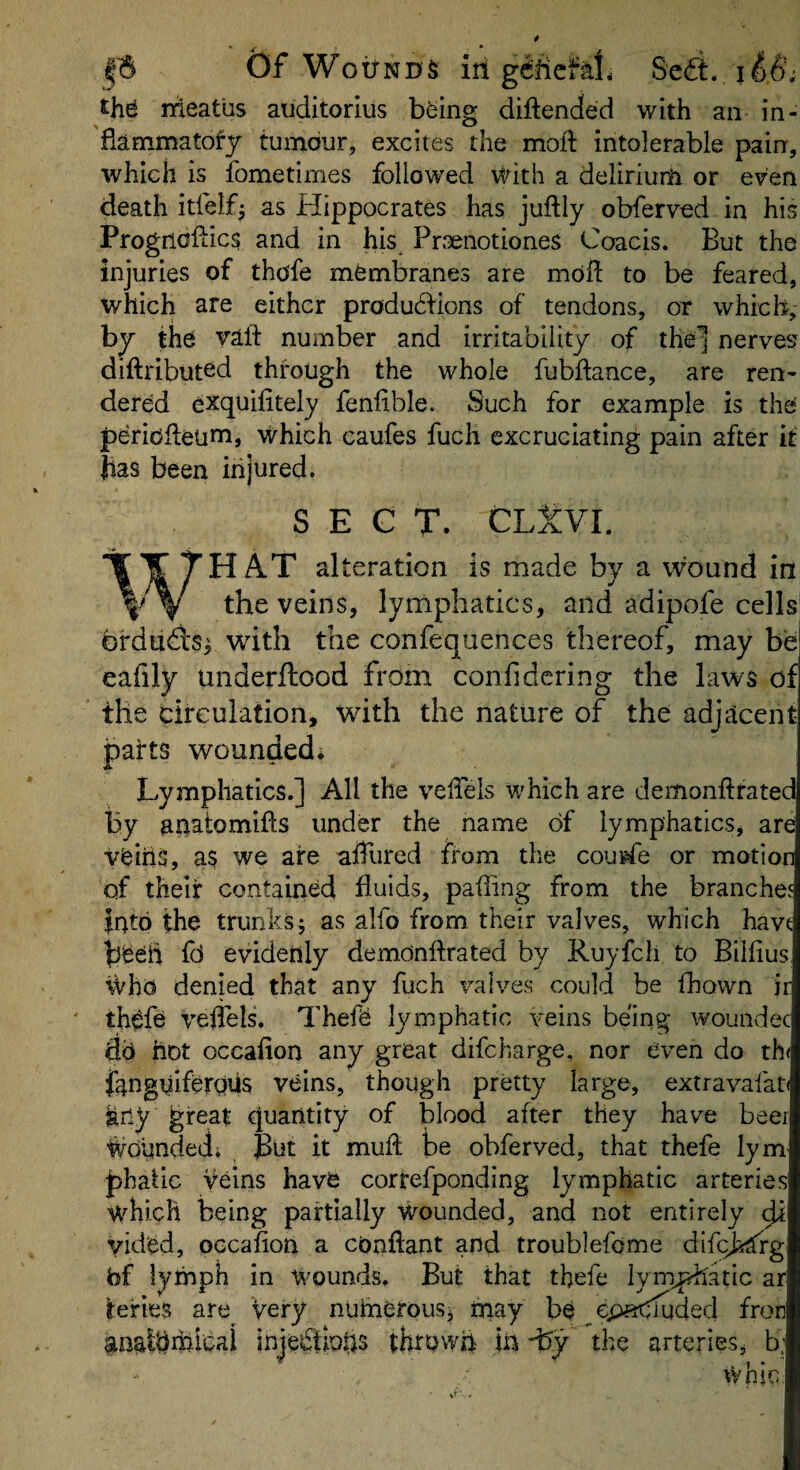 £h^ meatus auditorlus b^ing diftended with an in¬ flammatory tumour, excites the mod intolerable pain, which is fometimes followed with a delirium or even death itfelf- as Hippocrates has juftly obferved in his Prognoilics and in his^ Prxnotiones Coacis. But the injuries of thofe membranes are mofl to be feared, which are either produHions of tendons, or which, by the vaft number and irritability of the] nerves diftributed through the whole fubftance, are ren¬ dered exquifitely feniible. Such for example is the peridfleum, which caufes fuch excruciating pain after it has been injured. SECT. CLtVl. H AT alteration is made by a wound in \ V veins, lymphatics, and adipofe cells brdudls^ with the confequences thereof, may be eafily underftood from confidering the laws of the circulation, with the nature of the adjacent parts wounded; Lymphatics.] All the velTels which are deiiionftrated by anatomifts under the name of lymphatics, are vbihS, a$ we aire afTured from the coupfe or motion of their contained fluids, pafling from the branches into the trunks; as alfo from their valves, which havt heed fd evidenly demonflrated by Ruyfcli to Bilfius, who denied that any fuch valves could be fhown ii th^fe veflels. Thefd lymphatic veins being woundec do hot occafion any great difeharge, nor even do th( Jknguiferqiis veins, though pretty large, extravafau key great quantity of blood after they have beer Woundedi Bnt it mufl be obferved, that thefe lym phafic veins have correfponding lymphatic arteries which being partially Wmunded, and not entirely yid'ed, occafion a conftant and troublefome dlfcj^rg fef lymph in wounds. But that thefe lym^'atic ar tefies are Very numerous; tnay be ep^Huded fron