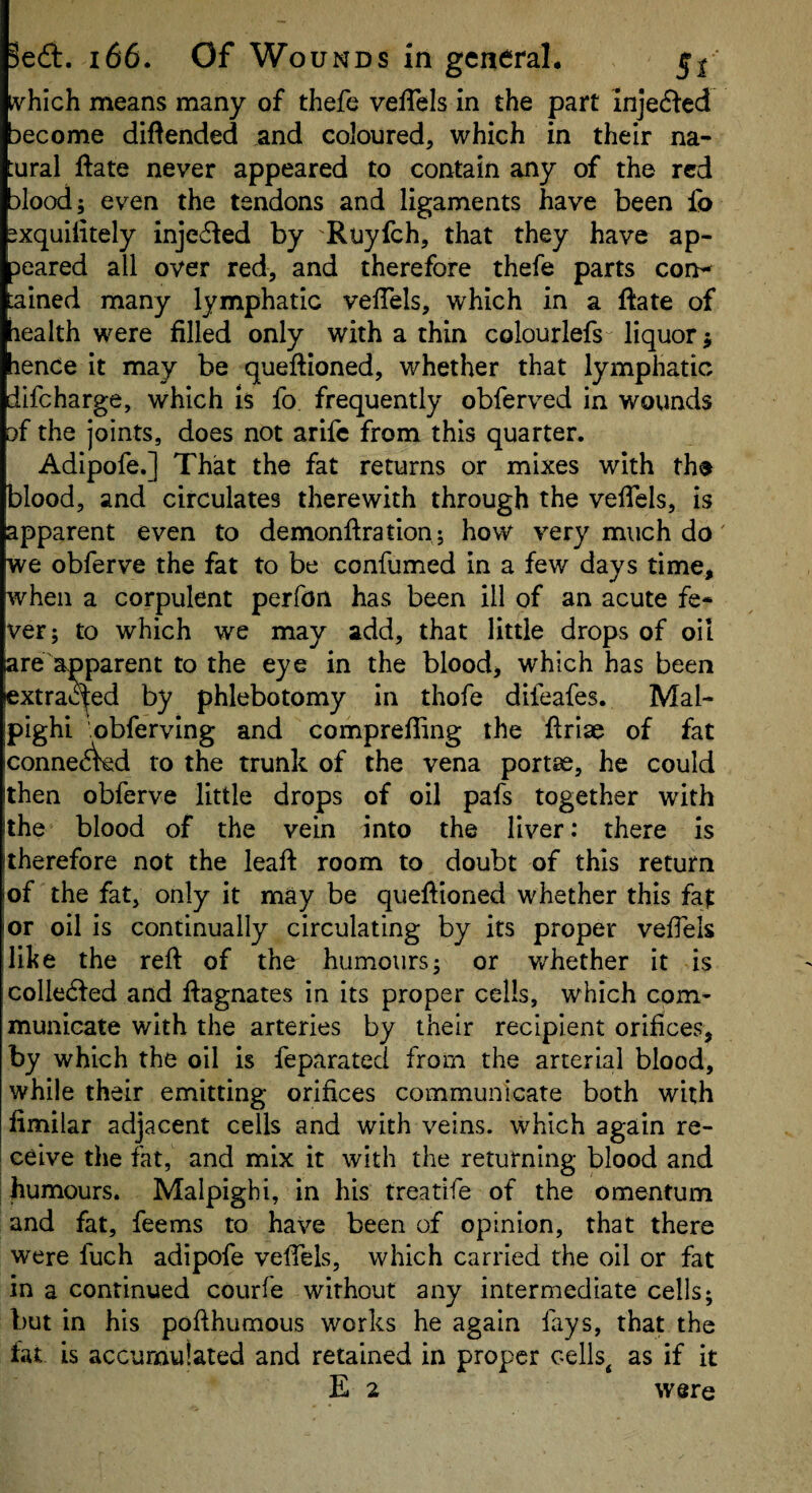 tvhich means many of thefe velTels in the part injed^ed Decome diflended and coloured, which in their na- ural ftate never appeared to contain any of the red :)lood; even the tendons and ligaments have been fo sxquilitely injected by Ruyfeh, that they have ap¬ peared all over red, and therefore thefe parts con^ ained many lymphatic veiTels, which in a ftate of lealth were filled only with a thin colourlefs liquor j lence it may be queftioned, whether that lymphatic difeharge, which Is fo. frequently obferved in wounds )f the joints, does not arife from this quarter. Adipofe.] That the fat returns or mixes with th® blood, and circulates therewith through the vefiels, is apparent even to demonfiration j how very much do' we obferve the fat to be confumed in a few days time, when a corpulent perfon has been ill of an acute fe* ver; to which we may add, that little drops of oil are apparent to the eye in the blood> which has been extracted by phlebotomy in thofe difeafes. Mal¬ pighi obferving and comprefiing the ftriac of fat conne^Wd to the trunk of the vena portse, he could then obferve little drops of oil pafs together with the blood of the vein into the liver: there is therefore not the leafi room to doubt of this return iof the fat, only it may be quefiioned whether this fa|: I or oil is continually circulating by its proper veffels like the reft of the humours; or v/hether it is colle<fted and ftagnates in its proper cells, which com¬ municate with the arteries by their recipient orifices, by which the oil is feparated from the arterial blood, while their emitting orifices communicate both with fimilar adjacent cells and with veins, which again re- i ceive the fat, and mix it with the returning blood and I humours. Malpighi, in his treatife of the omentum and fat, feems to have been of opinion, that there were fuch adipofe veffels, which carried the oil or fat in a continued courfe without any intermediate cells; but in his pofthumous works he again fays, that the fat is accumulated and retained in proper cells^ as if it E 2 were