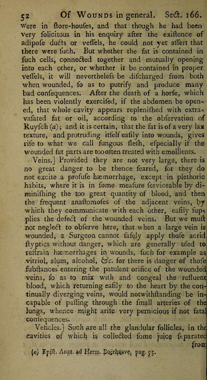 Were in ftore-houfes, and that though he had been Very folicitous in his enquiry after the exigence of adipofe du61s or velTels, he could not yet alTert that there were fuch, But whether the fat is contained in fuch cells, cpnne^led together and mutually opening into each other, or whether it be contained in proper velTels, it will neverthelefs be difcharged from both when wounded, fo as to putrify and produce many bad confequences. After the death of a horfe, which has been violently exercifed, if the abdomen be open^ ed, that whole cavity appears replenifhed with extras vafated fat or oil, according to the obfervation of Ruyfch (a); and it is certain, that the fat is of a very lax texture, and protruding itfelf ealily into wounds, gives rife to what we call fungous Helh, efpecially if thp wounded fat parts are tooohen treated with emollients. Veins.] Provided they are not very large, there is no great danger to be thence feared, for they do not excite a profufe haemorrhage, except in plethoric habits, where it is in fome meafure ferviceable by di- minifliing the too great quantity of blood, and then the frequent anallomofes of the adjacent veins, by which they communicate with each other, ealily fuprj plies the defedi: of the wounded veins. But we mull not negledt to obferve here, that when a large vein is wounded, a Surgeon cannot fafely apply thofe acrid ftyptics without danger, which are generally ufed to reftrain haemorrhages in wounds, fuch for example as vitriob alum, alcohol, for there is danger of thofe fubftances' enteririg the patulent orifice of the wounded veins, fo as to mix with and congeal the refluent blood, which returning ealily to the heart by the con¬ tinually diverging veins, would notwithftanding be in¬ capable of palling through the fmall arteries of the Jungs, whence might aril'e very pernicious if not fata] confequences. Velicles.] Suchiare all the glandular follicles, in the cavities q{ which is coHedfed fqme juicp ftparated from