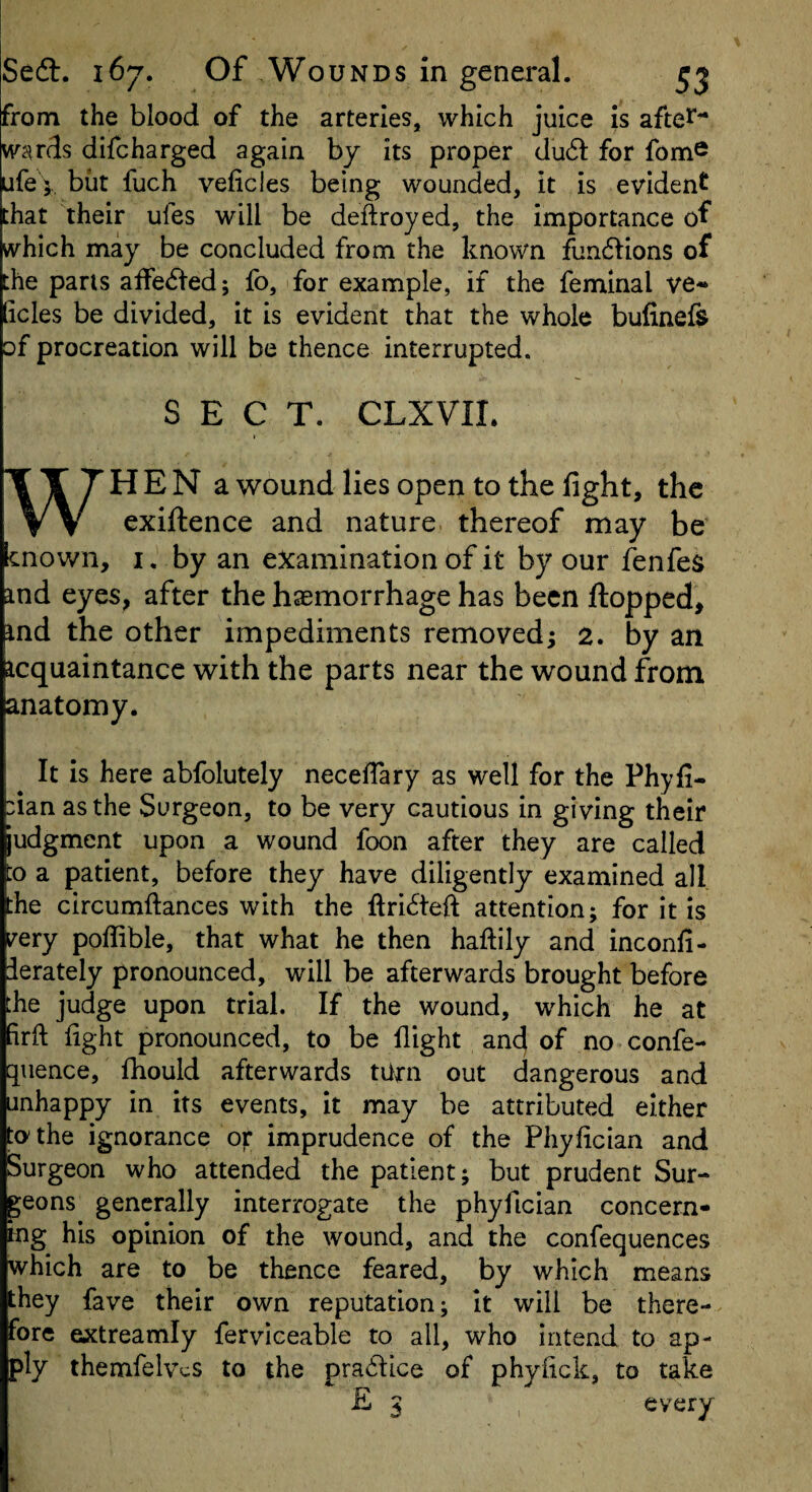 from the blood of the arteries, which juice is afte^^^ wards difcharged again by its proper du6f for fom® ufeV but fuch veficles being wounded, it is evident that their ufes will be deftroyed, the importance of which may be concluded from the known fundlions of the pans affe^l’ed; fo, for example, if the femlnal ve¬ ficles be divided, it is evident that the whole bufinefe of procreation will be thence interrupted. SECT. CLXVIL TTTHEN a wound lies open to the fight, the VV exiftence and nature, thereof may be cnown, I. by an examination of it by our fenfes ind eyes, after the haemorrhage has been flopped, ind the other impediments removed; 2. by an icquaintancc with the parts near the wound from anatomy. It is here abfolutely necefiary as well for the Phyfi- :ian as the Surgeon, to be very cautious in giving their judgment upon a wound foon after they are called o a patient, before they have diligently examined all the circumftances with the ftri6tefl attention; for it is i^ery poffible, that what he then haftily and inconfi- ierately pronounced, will be afterwards brought before :he judge upon trial. If the wound, which he at firfi: fight pronounced, to be flight and of no confe- quence, fliould afterwards tiirn out dangerous and unhappy in its events, it may be attributed either to the ignorance or imprudence of the Phyfician and Surgeon who attended the patient; but prudent Sur¬ geons generally interrogate the phyfician concern¬ ing his opinion of the wound, and the confequences which are to be thence feared, by which means they fave their own reputation; it will be there¬ fore extreamly ferviceable to all, who intend to ap¬ ply themfelvcs to the pradlce of phyfick, to take £ 3 every