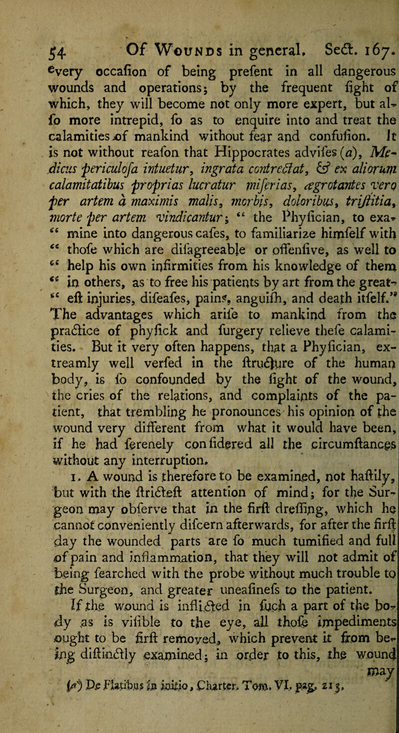 every occafion of being prefent in all dangerous wounds and operations; by the frequent fight of which, they will become not only more expert, but aW fo more intrepid, fo as to enquire into and treat the calamitiesjof mankind without fear and confufion. It is not without reafon that Hippocrates advifes(fl), periculofa wtuetur, ingrata contre^fat, ex alioruvi calamitatibus proprias lucratur miferias, ^grotantes yerg per artem a maximis malls, morbis, doloribus, trijfitia, morte per artem vindicantury “ the Phyfician, to exa* mine into dangerous cafes, to familiarize himfelf with thofe which are difagreeable or offenfive, as well to help his own infirmities from his knowledge of them in others, as to free his patients by art from the great-^ eft injuries, difeafes, pains, anguifh, and death itfelf/’ The advantages which arife to mankind from the pradice of phyfick and furgery relieve thefe calami¬ ties. But it very often happens, that a Phyfician, ex- treamly well verfed in the ftru(51ure of the human body, is fo confounded by the fight of the wound, the cries of the relations, and complaints of the pa¬ tient, that trembling he pronounces his opinion of the wound very different from what it would have been,, if he had ferenely confidered all the circumftancejs without any interruption. I . A wound is therefore to be examined, not haftily, but with the ftri6feft attention of mind ; for the Siir-^ geon may obferve that in the firft drefiing, which he cannot conveniently difcern afterwards, for after the firft day the wounded parts are fo much tumified and full of pain and inflammation, that they will not admit of being fearched with the probe without much trouble to the Surgeon, and greater uneafinefs to the patient. If the wound is infli.Qed in fuch a part of the bo^ dy ,as is vifible to the eye, all thofe impediments ought to be firft removed^ which prevent it from bet. ing diftin^lly examined; in ordejr .to this, the wound may JFUti’b.ai , Charter,. To»>. VI. 213,.