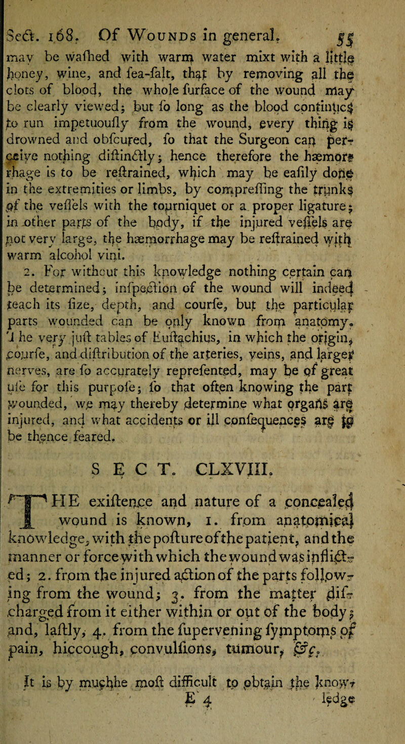 may be vvaflied with warn^ water mixt with a IIttl§ honey, wine, and fea-falt, by removing all th$ clots of blood, the whole fjrface of the wound may be clearly viewed; but fo long as the blood continue^ jto run impetuoufly from the wound, every thing drowned and obfeufed, fo that the Surgeon cap jpetf pjciye nothing diftindlly; hence therefore the hsemptt rhage is to be retrained, which may be eahly dop§ in the extremities or limbs, by compreffing the ttunk$ pf the vefl'els with the toprniquet or a proper ligature; in jother parj^s of the body, if the injured veflels are pot very large, the haemorrhage may be reftrained witi^ warm alcohol vini. 2. For without this knowledge nothing certain cap be determined; infpe.clion of the wound will indee4 teach its lize, depth, and courfe, but thy particular parts wounded can be only knov/n from anatomy. 'J he very jull: tables of Fudachius, in which the origin, pourfe, and diftribution of the arteries, veins, pnd larger nerves, are fo accurately reprefented, may be pf great uie for this purpofe; fo that often knpwing the par? tyounded, we m^y thereby determine what ofgap^ arf injured, and v/hat accidents or ill confec^uencys ar|r be thence feared. sect; clxviil H E exiftemce and nature of a concieale^ wound is known, i. from anatpixiipal knowledge^ v/ith the pofture of the patient, and the manner or force with which the wound was i nil pd; 2. from the injured action of the parts folipwr ing from the wound; 3. from the matter dil- .charged from it either within or opt of the body; and, laftly, 4, from the fupervening fypiptorns of pain, hiccough, convulfions^ tumour^ ipfp, t It is by muphhe moil difficult to pbtgin the E' 4 ledge