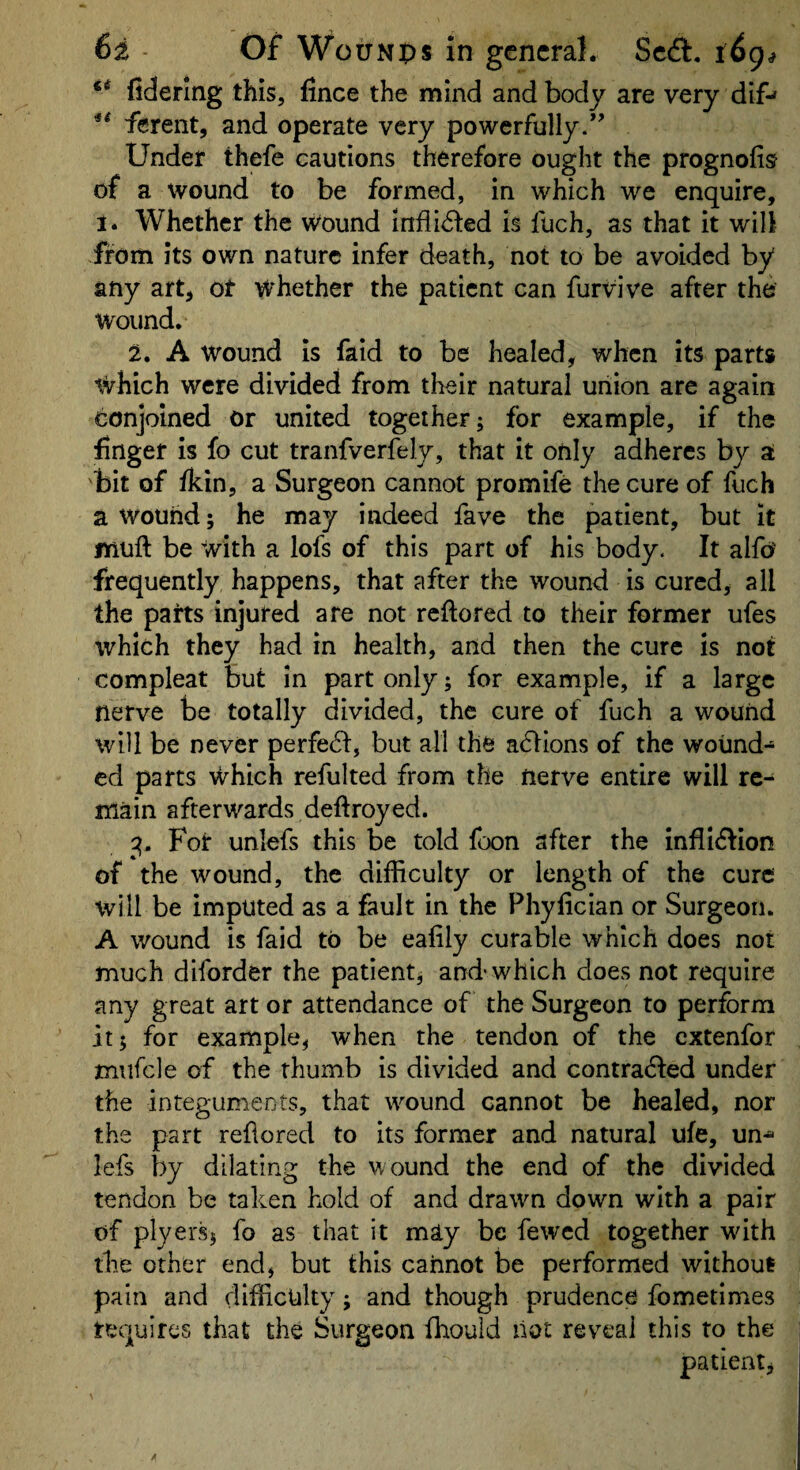 fiderlng this, fince the mind and body are very dif^ ** ferent, and operate very powerfully.’’ Under thefe cautions therefore ought the prognofis of a wound to be formed, in which we enquire, 1. Whether the Wound iniii^led is fuch, as that it will from its own nature infer death, not to be avoided by any art, ot whether the patient can furvive after the wound. 2, A wound is faid to be healed, when its parts which were divided from their natural union are again conjoined or united together; for example, if the finger is fo cut tranfverfely, that it only adheres by a bit of fkin, a Surgeon cannot promife the cure of fuch a wound; he may indeed fave the patient, but it muft be with a lofs of this part of his body. It alfo' frequently happens, that after the wound is cured, all the parts injured are not reftored to their former ufes which they had in health, and then the cure is not compleat but in part only; for example, if a large nerve be totally divided, the cure of fuch a wound will be never perfedl, but all the actions of the wound-* cd parts which refulted from the nerve entire will re¬ main afterwards deftroyed. 3. For unlefs this be told foon after the inflI6bon of the wound, the difficulty or length of the cure will be imputed as a fault in the Phyfician or Surgeon. A wound is faid to be eafily curable which does not much diforder the patient; and'which does not require any great art or attendance of the Surgeon to perform it; for example, when the tendon of the extenfor mufcle of the thumb is divided and contra(5fed under the integuments, that wound cannot be healed, nor the part refiored to Its former and natural ufe, un^ lefs by dilating the wound the end of the divided tendon be taken hold of and drawn down with a pair of plyei'Sj fo as that it may be fewed together with the other end, but this cannot be performed without pain and difficulty; and though prudence fometimes tequires that the Surgeon fhouid not reveal this to the patient,