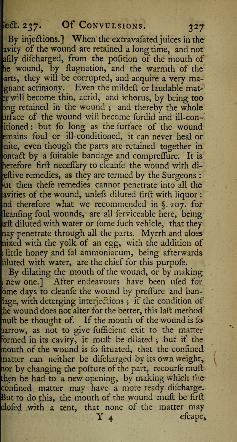 237* Of Convulsions. By injections.] When the extravafated juices in the avity of the wound are retained a long time, and not afily difcharged, from the pofition of the mouth of le wound, by ftagnation, and the warmth of the arts, they will be corrupted, and acquire a very ma- gnant acrimony. Even the mildeft or laudable mat- ir will become thin, acrid, and ichorus, by being too )ng retained in the wound *, and thereby the whole arface of the wound will become fordid and ill-con- itioned: but fo long as the furface of the wound emains foul or ill-conditioned, it can never heal or mite, even though the parts are retained together in ontaCt by a fuitable bandage and comprelTure. It is lerefore firfl: neceflary to cleanfe the wound with di- jeftive remedies, as they are termed by the Surgeons : lut then thefe remedies cannot penetrate into all the avities of the wound, unlefs diluted firil with liquor; nd therefore what we recommended in §. 207, for leanfing foul wounds, are all ferviceable here, being irft diluted with water or fome fuch vehicle, that they aay penetrate through all the parts. Myrrh and aloes nixed with the yolk of an egg, with the addition of i little honey and fal ammoniacum, being afterwards liluted with water, are the chief for this purpofe. ! By dilating the mouth of the wound, or by making i new one.] After endeavours have been ufed for bme days to cleanfe the wound by prefilire and ban- lage, with deterging interjections *, if the condition of he wound does not alter for the better, this lall method null be thought of. If the moutli of the wound is fo larrow, as not to give fuflicieut exit to the matter 'ormed in its cavity, it muft be dilated *, but if the mouth of the wound is fo fituated, that the confined natter can neither be difcharged by its own weight, nor by changing the pofture of the part, recourfe muft then be had to a new opening, by making which t’ le confined matter may have a more ready difeharge. But to do this, the mouth of the wound muft be firft dofed with a tent, that none of the matter may ¥4 efcapeft